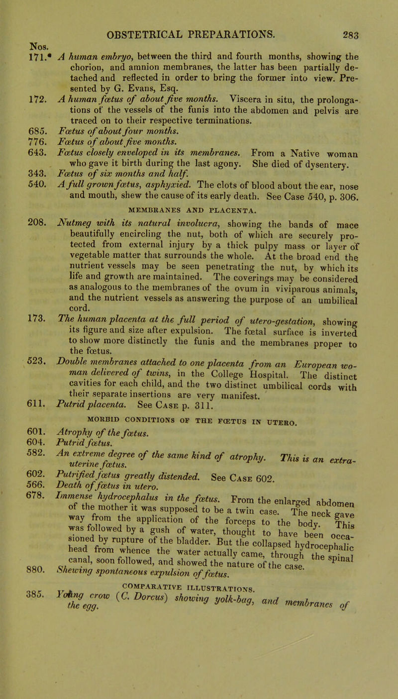 Nos. 171.* 172. 685. 776. 643. 343. 540. 208. 173. 523. 611. 601. 604. 582. 602. 566. 678. 880. 385. A human embryo, between the third and fourth months, showing the chorion, and amnion membranes, the latter has been partially de- tached and reflected in order to bring the former into view. Pre- sented by G. Evans, Esq. A human foetus of about jive months. Viscera in situ, the prolonga- tions of the vessels of the funis into the abdomen and pelvis are traced on to their respective terminations. Foetus of about four months. Foetus of about jive months. Foetus closely enveloped in its membranes. From a Native woman who gave it birth during the last agony. She died of dysentery. Foetus of six months and half. A full grown foetus, asphyxied. The clots of blood about the ear, nose and mouth, shew the cause of its early death. See Case 540, p. 306. MEMBRANES AND PLACENTA. Nutmeg with its natural involucra, showing the bands of mace beautifully encircling the nut, both of which are securely pro- tected from external injury by a thick pulpy mass or layer of vegetable matter that surrounds the whole. At the broad end the nutrient vessels may be seen penetrating the nut, by which its life and growth are maintained. The coverings may be considered as analogous to the membranes of the ovum in viviparous animals, and the nutrient vessels as answering the purpose of an umbilical cord. The human placenta at the full period of utero-gestation, showing its figure and size after expulsion. The foetal surface is inverted to show more distinctly the funis and the membranes proper to the foetus. Double membranes attached to one placenta from an European wo- man delivered of twins, in the College Hospital. The distinct cavities for each child, and the two distinct umbilical cords with their separate insertions are very manifest. ' Putrid placenta. See Case p. 311. MORBID CONDITIONS OP THE FtETDS IN UTERO. This is an extra- Atrophy of the foetus. Putrid foetus. An extreme degree of the same kind of atrophy, uterine foetus. ^ Putrified foetus greatly distended. See Case 602. Death of foetus in utero. Immense 'hydrocephalus in the foetus. From the enlarged abdomen of the mother it was supposed to be a twin case. l?ie neck gave way from the application of the forceps to the body. This was followed by a gush of water, thought to have beL occa sioned by rupture of the bladder. But the collapsed hydrocephal^ head from whence the water actually came thronah ^ ^ canal, soon followed, and showed the nature of the case Viewing spontaneous expulsion of foetus. COMPARATIVE ILLUSTRATIONS. tSeir