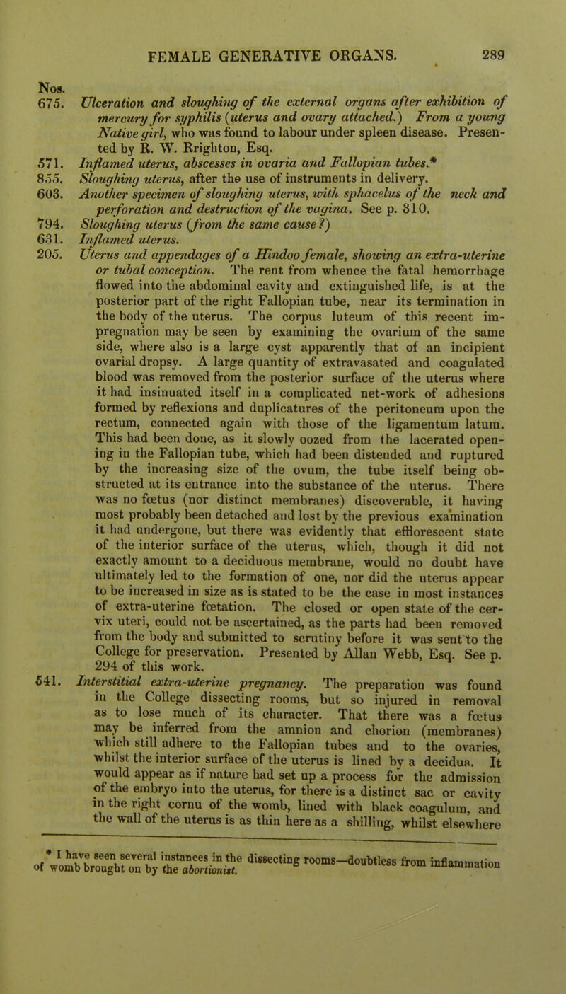 Nos. 675. Ulceration and sloughing of the external organs after exhibition of mercury for syphilis (uterus and ovary attached.) From a young Native girl, who was found to labour under spleen disease. Presen- ted by R. W. Rrighton, Esq. 571. Inflamed uterus, abscesses in ovaria and Fallopian tubes* 855. Sloughing uterus, after the use of instruments in delivery. 603. Another specimen of sloughing uterus, with sphacelus of the neck and perforation and destruction of the vagina. See p. 310. 794. Sloughing uterus (from the same cause?) 631. Inflamed uterus. 205. Uterus and appendages of a Hindoo female, showing an extra-uterine or tubal conception. The rent from whence the fatal hemorrhage flowed into the abdominal cavity and extinguished life, is at the posterior part of the right Fallopian tube, near its termination in the body of the uterus. The corpus luteum of this recent im- pregnation may be seen by examining the ovarium of the same side, where also is a large cyst apparently that of an incipient ovarial dropsy. A large quantity of extravasated and coagulated blood was removed from the posterior surface of the uterus where it had insinuated itself in a complicated net-work, of adhesions formed by reflexions and duplicatures of the peritoneum upon the rectum, connected again with those of the ligamentum latum. This had been done, as it slowly oozed from the lacerated open- ing in the Fallopian tube, which had been distended and ruptured by the increasing size of the ovum, the tube itself being ob- structed at its entrance into the substance of the uterus. There was no foetus (nor distinct membranes) discoverable, it having most probably been detached and lost by the previous examination it had undergone, but there was evidently that efflorescent state of the interior surface of the uterus, which, though it did not exactly amount to a deciduous membrane, would no doubt have ultimately led to the formation of one, nor did the uterus appear to be increased in size as is stated to be the case in most instances of extra-uterine foetation. The closed or open state of the cer- vix uteri, could not be ascertained, as the parts had been removed from the body and submitted to scrutiny before it was sent to the College for preservation. Presented by Allan Webb, Esq. See p. 294 of this work. 541. Interstitial extra-uterine pregnancy. The preparation was found in the College dissecting rooms, but so injured in removal as to lose much of its character. That there was a foetus may be inferred from the amnion and chorion (membranes) which still adhere to the Fallopian tubes and to the ovaries, whilst the interior surface of the uterus is lined by a decidua. It would appear as if nature had set up a process for the admission of the embryo into the uterus, for there is a distinct sac or cavity in the right cornu of the womb, lined with black coagulum, and the wall of the uterus is as thin here as a shilling, whilst elsewhere ot fr™ inflammation