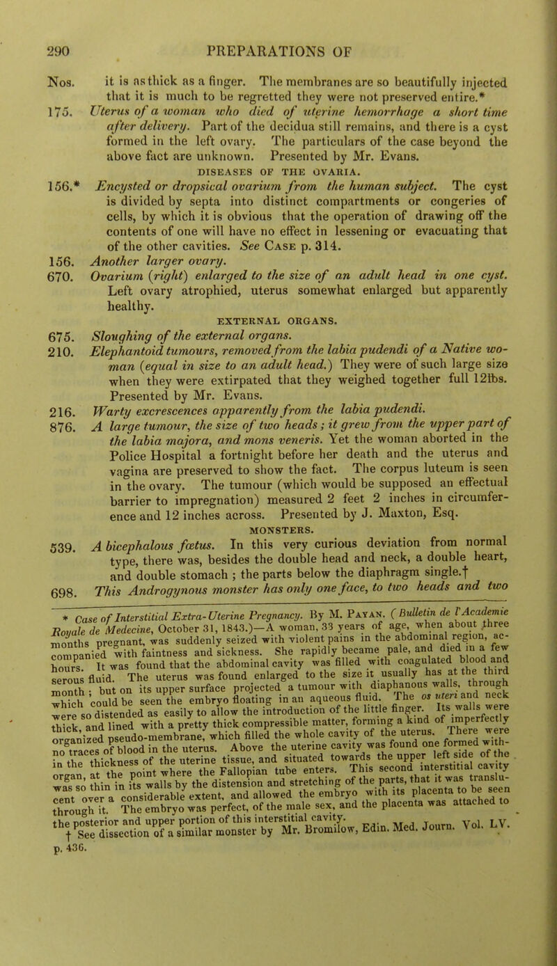 Nos. it is ns thick as a finger. The membranes are so beautifully injected that it is much to be regretted they were not preserved entire.* 175. Uterus of a tvoman who died of uterine hemorrhage a short time after delivery. Part of the decidua still remains, and there is a cyst formed in the left ovary. The particulars of the case beyond the above fact are unknown. Presented by Mr. Evans. DISEASES OF THE OVAHIA. 156.* Encysted or dropsical ovarium from the human subject. The cyst is divided by septa into distinct compartments or congeries of cells, by which it is obvious that the operation of drawing off the contents of one will have no effect in lessening or evacuating that of the other cavities. See Case p. 314. 156. Another larger ovary. 670. Ovarium {right) enlarged to the size of an adult head in one cyst. Left ovary atrophied, uterus somewhat enlarged but apparently healthy. EXTERNAL ORGANS. 675. Sloughing of the external organs. 210. Elephantoid tumours, removed from the labia pudendi of a Native wo- man {equal in size to an adult head.) They were of such large size when they were extirpated that they weighed together full 121bs. Presented by Mr. Evans. 216. Warty excrescences apparently from the labia pudendi. 876. A large tumour, the size of two heads; it grew from the upper part of the labia majora, and mans veneris. Yet the woman aborted in the Police Hospital a fortnight before her death and the uterus and vagina are preserved to show the fact. Tlie corpus luteum is seen in the ovary. The tumour (which would be supposed an effectual barrier to impregnation) measured 2 feet 2 inches in circumfer- ence and 12 inches across. Presented by J. Maxton, Esq. MONSTERS. 539. A bicephalous foetus. In this very curious deviation from normal type, there was, besides the double head and neck, a double heart, and double stomach ; the parts below the diaphragm single.j 698. This Androgynous monster has only one face, to two heads and two * Case of Interstitial Extra-Uterine Pregnancy. By M. Payan. ( Bulletin de I Acadmie Bovale de Medecine, October 31, 1843.)—A woman. 33 years of age, when about ;hree months pregnant, was suddenly seized with violent pains m the abdominal region, ac- companied with faintness and sickness. She rapidly became pale, and ^>ed in a few bourns. It was found that the abdominal cavity was filled with serous fluid. The uterus was found enlarged to the size it usually has at the third month • but on its upper surface projected a tumour with diaphanous walls, through S no,ddbe seen the embryo bating in an aqueous fluid. The os and neck were so distended as easily to allow the introduction of the little finger. Its walls were thick and lined with a pretty thick compressible matter, forming a kind of imperfect y wfs so thin in its walls by the distension and stretching of the parts, that it was p, 43G.