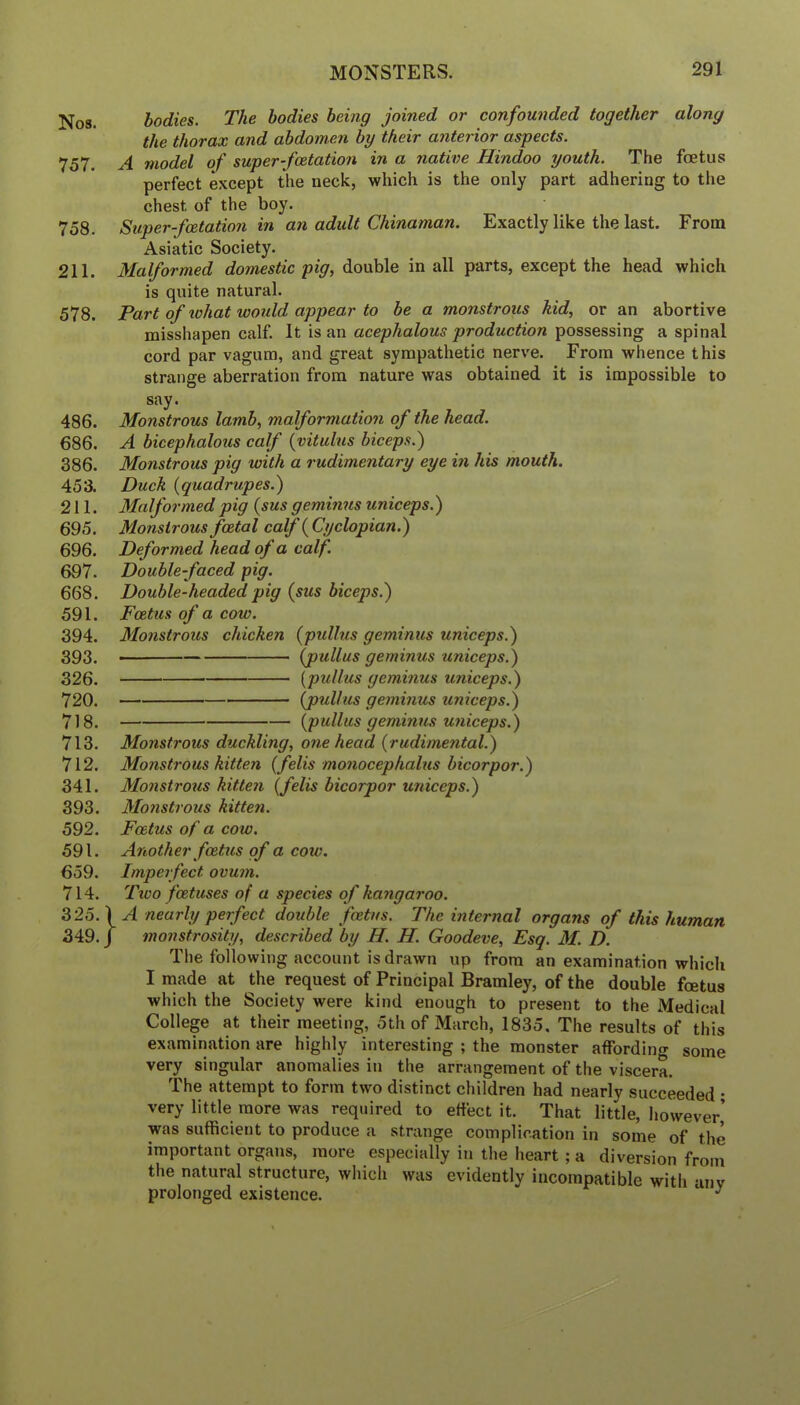 Nos. bodies. The bodies being joined or confounded together along the thorax and abdomen by their anterior aspects. 757. A model of super-foetation in a native Hindoo youth. The foetus perfect except the neck, which is the only part adhering to the chest of the boy. 758. Super-fcetation in an adult Chinaman. Exactly like the last. From Asiatic Society. 211. Malformed domestic pig, double in all parts, except the head which is quite natural. 578. Part of what woidd appear to be a monstrous hid, or an abortive misshapen calf. It is an acephalous production possessing a spinal cord par vagum, and great sympathetic nerve. From whence this strange aberration from nature was obtained it is impossible to say. 486. Monstrous lamb, malformation of the head. 686. A bicephalous calf {vitulus biceps.) 386. Monstrous pig with a rudimentary eye in his mouth. 453. Duck {quadrupes.) 211. Malformed pig (sus geminus uniceps.) 695. Monstrous foetal calf {Cyclopian.) 696. Deformed head of a calf. 697. Double faced pig. 668. Double-headed pig (sus biceps.) 591. Foetus of a cow. 394. Monstrous chicken (pullus geminus uniceps.) 393. (pullus geminus uniceps.) 326. [pullus geminus uniceps.) 720. (pullus geminus uniceps.) 718. (pullus geminus uniceps.) 713. Monstrous duckling, one head (rudimental.) 712. Monstrous kitten (felis monocephalus bicorpor.) 341. Monstrous kitten (felis bicorpor uniceps.) 393. Mo?istrous kitten. 592. Foetus of a cow. 591. Another foetus of a cow. 659. Imperfect ovum. 714. Tico foetuses of a species of kangaroo. 325. ) ^ nearly perfect double foetus. The internal organs of this human 349. J monstrosity, described by H. H. Goodeve, Esq. M. D. The following account is drawn up from an examination which I made at the request of Principal Bramley, of the double foetus which the Society were kind enough to present to the Medical College at their meeting, 5th of March, 1835. The results of this examination are highly interesting ; the monster affording some very singular anomalies in the arrangement of the viscera. The attempt to form two distinct children had nearly succeeded • very little more was required to effect it. That little, however’ was sufficient to produce a strange complication in some of the important organs, more especially in the heart ; a diversion from the natural structure, which was evidently incompatible with any prolonged existence. ^