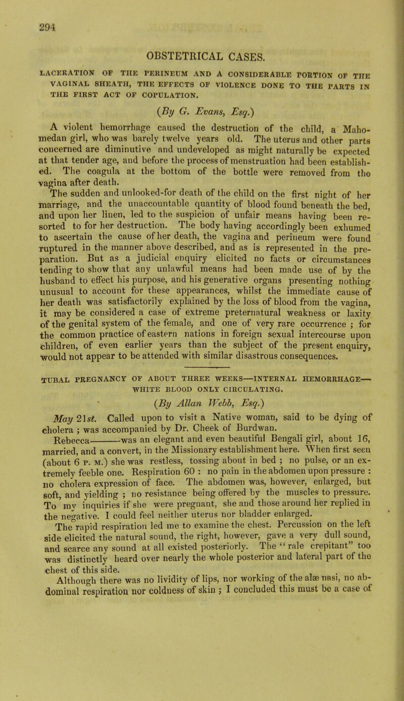 OBSTETRICAL CASES. LACERATION OP THE PERINEUM AND A CONSIDERABLE PORTION OF THE VAGINAL SHEATH, THE EFFECTS OP VIOLENCE DONE TO THE PARTS IN THE FIRST ACT OF COPULATION. {By G. Evans, Esq.') A violent hemorrlm{^e caused the destruction of the child, a Maho- medan girl, who was barely twelve years old. The uterus and other parts concerned are diminutive and undeveloped as might naturally be expected at that tender age, and before the process of menstruation had been establish- ed. The coagula at the bottom of the bottle were removed from the vagina after death. The sudden and unlooked-for death of the child on the first night of her marriage, and the unaccountable quantity of blood found beneath tlie bed, and upon her linen, led to the suspicion of unfair means having been re- sorted to for her destruction. The body having accordingly been exhumed to ascertain the cause of her death, the vagina and perineum were found ruptured in the manner above described, and as is represented in the pre- paration. But as a judicial enquiry elicited no facts or circumstances tending to show that any unlawful means had been made use of by the liusband to effect his purpose, and his generative organs presenting nothing unusual to account for these appearances, whilst the immediate cause of her death was satisfactorily explained by the loss of blood from the vagina, it may be considered a case of extreme preternatural weakness or laxity of the genital system of the female, and one of very rare occurrence ; for the common practice of eastern nations in foreign sexual intercourse upon children, of even earlier years than the subject of the present enquiry, would not appear to be attended with similar disastrous consequences. TUBAL PREGNANCr OF ABOUT THREE WEEKS—INTERNAL HEMORRHAGE— WHITE BLOOD ONLY CIRCULATING. ' {By Allan Wehh, Esq.) May 21st Called upon to visit a Native woman, said to be dying of cholera ; was accompanied by Dr, Cheek of Burdwan. Rebecca was an elegant and even beautiful Bengali girl, about 16, married, and a convert, in the Missionary establishment here. When first seen (about 6 p. M.) she was restless, tossing about in bed ; no pulse, or an ex- tremely feeble one. Respiration 60 : no pain in the abdomen upon pressure : no cholera expression of face. The abdomen was, however, enlarged, but soft, and yielding ; no resistance being offered by the muscles to pressure. To mv inquiries if she were pregnant, she and those around her replied in the negative. I could feel neither uterus nor bladder enlarged. The°rapid respiration led me to examine the chest. Percussion on the left side elicited the natural sound, the right, however, gave a very dull sound, and scarce any sound at all existed posteriorly. Tlie “ rale crepitant” too was distinctly heard over nearly the whole posterior and lateral part of the chest of this side. Although there was no lividity of lips, nor working of the alae nasi, no ab- dominal respiration nor coldness of skin ; I concluded this must be a case of