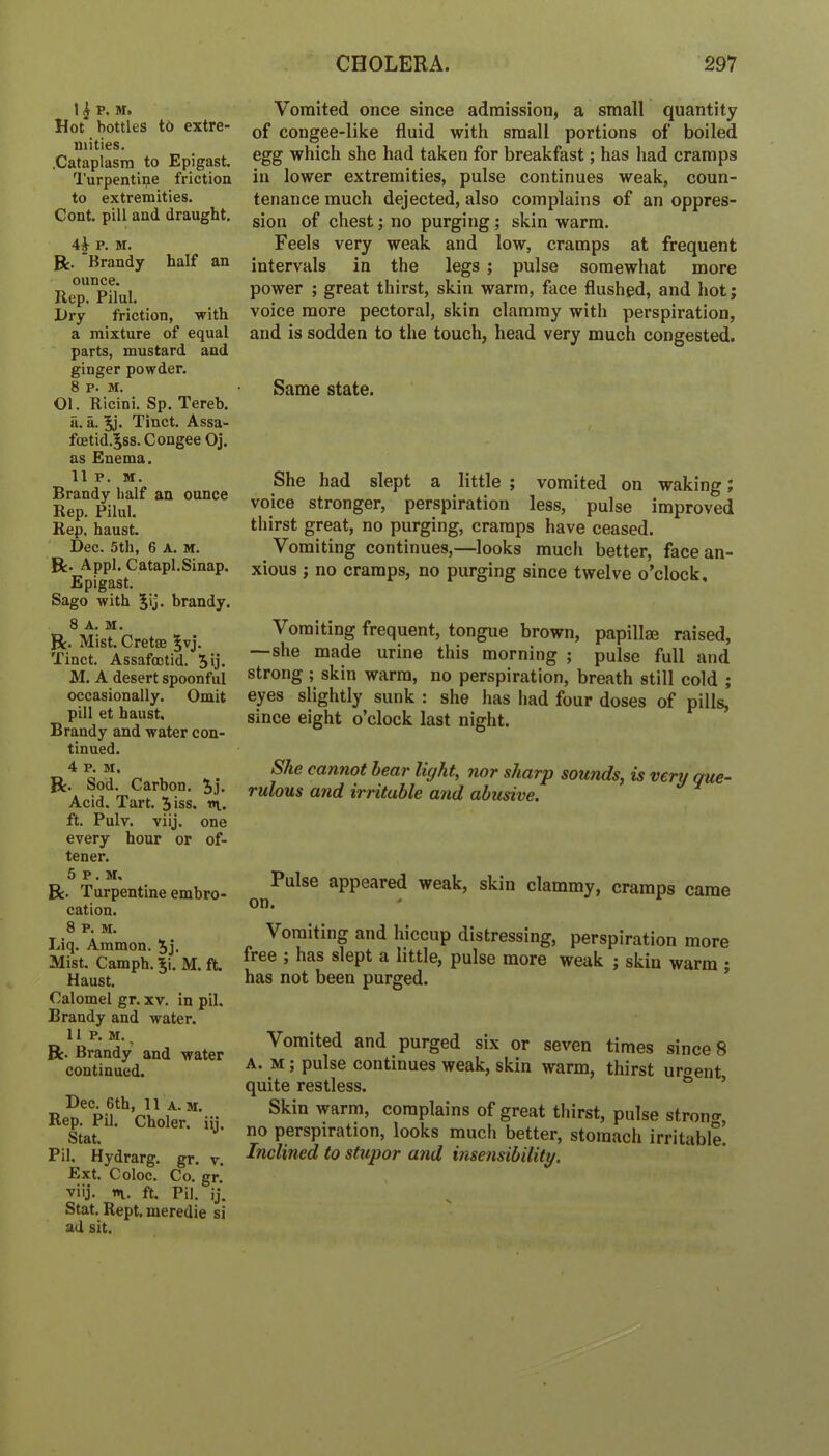 I ^ P. M. Hot bottles to extre- mities. .Cataplasm to Epigast. Turpentine friction to extremities. Cont. pill and draught. 4^ p. M. R. Brandy half an ounce. Rep. Pilul. iJry friction, with a mixture of equal parts, mustard and ginger powder. 8 p. M. Ol. Ricini. Sp. Tereb. a. a. Tinct. Assa- foetid.^ss. Congee Oj. as Enema. II P. M. Brandy half an ounce Rep. Pilul. Rep, haust. Dec. 5th, 6 A. M. R. Appl. Catapl.Sinap. Epigast. Sago with Jij. brandy. 8 A. DI. ft. Mist. Cretee |vj. Tinct. Assafoctid. 5ij. M. A desert spoonful occasionally. Omit pill et haust. Brandy and water con- tinued. 4 P. M, ft. Sod. Carbon. Jj. Acid. Tart. Jiss. n. ft. Pulv. viij. one every hour or of- tener. 5p.m. ft. Turpentine embro- cation. 8 P. M. Liq. Ammon. 5j. Mist. Camph. Ji. M. ft. Haust. Calomel gr. xv. in pil. Brandy and water. 11 P. M. ^ ft. Brandy and water continued. Dec. 6th, 11 A-M. Rep. Pil. Choler. iij, Stat. Pil. Hydrarg. gr. v. Ext. Coloc. Co. gr. viij. «v. ft. Pil. ij. Stat. Kept, meredie si ad sit. Vomited once since admission, a small quantity of congee-like fluid with small portions of boiled egg which she had taken for breakfast; has had cramps in lower extremities, pulse continues weak, coun- tenance much dejected, also complains of an oppres- sion of chest; no purging; skin warm. Feels very weak and low, cramps at frequent intervals in the legs; pulse somewhat more power ; great thirst, skin warm, face flushed, and hot; voice more pectoral, skin clammy with perspiration, and is sodden to the touch, head very much congested. Same state. She had slept a little ; vomited on waking; voice stronger, perspiration less, pulse improved thirst great, no purging, cramps have ceased. Vomiting continues,—looks much better, face an- xious ; no cramps, no purging since twelve o’clock. Vomiting frequent, tongue brown, papillae raised, —she made urine this morning ; pulse full and strong ; skin warm, no perspiration, breath still cold ; eyes slightly sunk : she has had four doses of pills, since eight o’clock last night. She cannot hear light, nor sharp sounds, is very que- rulous and irritable and abusive. Pulse appeared weak, skin clammy, cramps came on. Vomiting and hiccup distressing, perspiration more free j has slept a little, pulse more weak j skin warm ■ has not been purged. ’ Vomited and purged six or seven times since 8 A. M; pulse continues weak, skin warm, thirst uroent quite restless. ® ’ Skin warm, complains of great thirst, pulse stronf^, no perspiration, looks much better, stomach irritable! Inclined to stupor and inse?isibility.