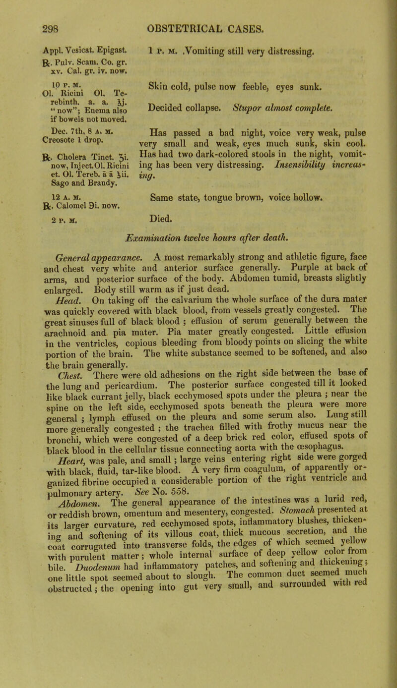 Appl. Vesicat. Epigast. R. Pulv. Scam. Co. gr. XV. Cal. gr. iv. now. ip P. M. Ol. Ricini 01. Te- rebinth. a. a. Jj. “ now”; Enema also if bowels not moved. Dec. 7th, 8 a. m. Creosote 1 drop. R. Cholera Tinct. 5’<* now, Inject.01. Ricini et. 01. Tereb. a a Ju. Sago and Brandy. 12 A. M. R. Calomel 9i. now. 2 p. M. 1 r. M. .Vomiting still very distressing. Skin cold, pulse now feeble, eyes sunk. Decided collapse. Stupor almost complete. Has passed a bad night, voice very weak, pulse very small and weak, eyes much sunk, skin cool. Has had two dark-colored stools in the night, vomit- ing has been very distressing. Insensibility increas-^ my. Same state, tongue brown, voice hollow. Died. Examination twelve hours after death. General appearance. A most remarkably strong and athletic figure, face and chest very white and anterior surface generally. Purple at back of arras, and posterior surface of the body. Abdomen tumid, breasts slightly enlarged. Body still warm as if just dead. Head. On taking off the calvarium the whole surface of the dura mater •was quickly covered with black blood, from vessels greatly congested. The great sinuses full of black blood ; effusion of serum generally between the arachnoid and pia mater. Pia mater greatly congested. Little effusion in the ventricles, copious bleeding from bloody points on slicing the white portion of the brain. The white substance seemed to be softened, and also the brain generally. Chest. There were old adhesions on the right side between the base of the lung and pericardium. The posterior surface congested till it looked like black currant jelly, black ecchyraosed spots under the pleura ; near the spine on the left side, ecchymosed spots beneath the pleura were more general j lymph effused on the pleura and some serum also. Lung still more generally congested ; the trachea filled with frothy mucus near the bronchi, which were congested of a deep brick red color, effused spots of black blood in the cellular tissue connecting aorta with the oesophagus. Heart, was pale, and small; large veins entering right side were gorged with black, fluid, tar-like blood. A very firm coagulum, of apparently or- ganized fibrine occupied a considerable portion of the right ventricle and pulmonary artery. See No. 558. i -j j Abdomen. The general appearance of the intestines was a lurid red, or reddish brown, omentum and mesentery, congested. N/owiacA presented at its larger curvature, red ecchymosed spots, inflammatory blushes, thicken- ing and softening of its villous coat, thick mucous secretion, and the coat corrugated into transverse folds, the edges of which seemed yellow with purulent matter; whole internal surface of deep bile. Duodemim had inflammatory patches, and softening and thickem g; one little spot seemed about to slough. The common duct ^^med much obstructed; the opening into gut very small, and surrounded with red