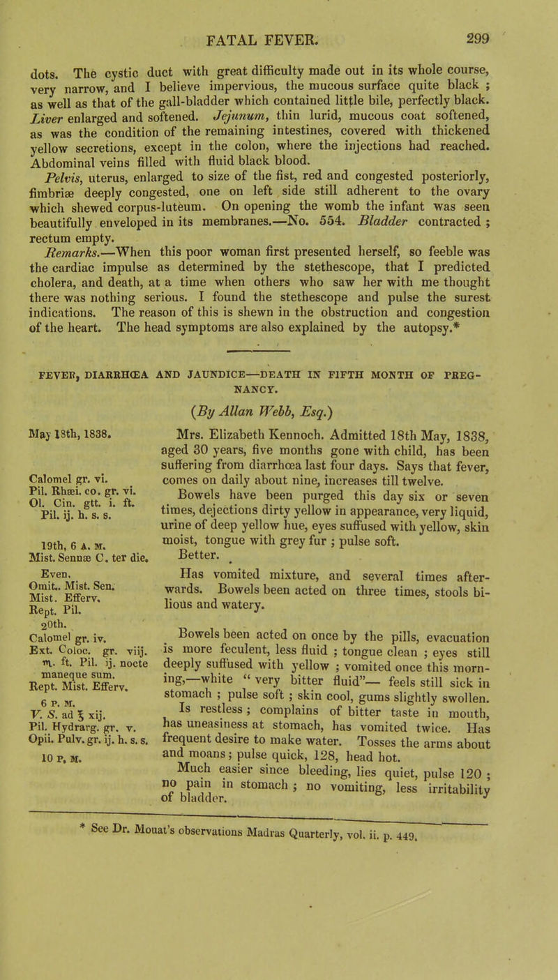 dots. The cystic duct with great difficulty made out in its whole course, very narrow, and I believe impervious, the mucous surface quite black ; as well as that of the gall-bladder which contained little bile, perfectly black. Liver enlarged and softened. Jejunum, thin lurid, mucous coat softened, as was the condition of the remaining intestines, covered with thickened yellow secretions, except in the colon, where the injections had reached. Abdominal veins filled with fluid black blood. Pelvis, uterus, enlarged to size of the fist, red and congested posteriorly, firabrige deeply congested, one on left side still adherent to the ovary which shewed corpus-luteura. On opening the womb the infant was seen beautifully enveloped in its membranes.—No. 554. Bladder contracted ; rectum empty. Remarks.—When this poor woman first presented herself, so feeble was the cardiac impulse as determined by the stethescope, that I predicted cholera, and death, at a time when others who saw her with me thought there was nothing serious. I found the stethescope and pulse the surest indications. The reason of this is shewn in the obstruction and congestion of the heart. The head symptoms are also explained by the autopsy.* FEVER, DIARRHOEA AND JAUNDICE—DEATH IN FIFTH MONTH OF PREG NANCY. (By Allan Webb, Esq.) May I3th, 1838. Calomel gr. vi. Pil. Rhsei. co. gr. vi. Ol. Cin, gtt. i. ft. Pil. ij. h. s. s. 19th, 6 A. M. Mist. Sennae C. ter die. Even, Omit. Mist, Sen. Mist. Efferv, Kept. Pil. 20th. Calomel gr. iv. Ext. Coloc. gr. viij. n. ft. Pil. ij. nocte maneque sum, Kept. Mist. Efferv. 6 P. M. V. S. ad 5 xij. Pil. Hydrarg. gr. v. Opii. Pulv. gr. ij. h. s. s. 10 p, M. Mrs. Elizabeth Kennoch. Admitted 18th May, 1838, aged 30 years, five months gone with child, has been suffering from diarrhoea last four days. Says that fever, comes on daily about nine, increases till twelve. Bowels have been purged this day six or seven times, dejections dirty yellow in appearance, very liquid, urine of deep yellow hue, eyes suffused with yellow, skin moist, tongue with grey fur ; pulse soft. Better. Has vomited mixture, and several times after- wards. Bowels been acted on three times, stools bi- lious and watery. Bowels been acted on once by the pills, evacuation is more feculent, less fluid ; tongue clean ; eyes still deeply suffused with yellow ; vomited once this morn- ing,—white » very bitter fluid”— feels still sick in stomach ; pulse soft ; skin cool, gums slightly swollen. Is restless; complains of bitter taste in mouth, has uneasiness at stomach, has vomited twice. Has frequent desire to make water. Tosses the arms about and moans; pulse quick, 128, head hot. Much easier since bleeding, lies quiet, pulse 120 ; of bhldder stomach ; no vomiting, less irritability See Dr. Mouat s observations Madras Quarterly, vol. ii. p. 449.