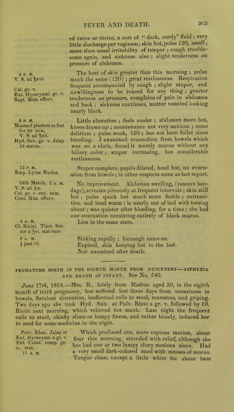 FEVER AND DEATH. 4 V. M. V. S. ad Jxvi. Cal. gr. V. Ext. Hyoscyarai gr, v. Kept. MisU eflferv. 8 P, M. Mustard plasters to feet for 20 min. V. S. ad 5xii. Hyd. Sub. gr. v. Jalap 10 statim. ed twice or thrice, a sort of “ dark, curdy” fluid ; very little discharge per vaginam; skin hot, pulse 120, small; more than usual irritability of temper ; cough trouble- some again, and sickness also ; slight tenderness on pressure of abdomen. The heat of skin greater than this morning ; pulse much the same (120) ; great restlessness. Respiration frequent accompanied by cough ; slight stupor, and unwillingness to be roused for any thing ; greater tenderness on pressure, complains of pain in abdomen and back ; sickness continues, matter vomited looking nearly black. Little alteration ; feels cooler ; abdomen more hot, knees drawn up ; countenance not very anxious ; some delirium ; pulse weak, 120 ; has not been fuller since bleeding. I examined evacuation from bowels which was on a cloth, found it merely mucus without any biliary color; stupor increasing, has considerable restlessness. 12 P. M. Emp. Lyttse Nuchae. 24th March, 2 a. m. V. S. ad 5x. Cal. gr. V. stat. sum, Cont. Mist, efferv. 4 A. M. Ol. Ricini. Tinct. Sen- nae a 3vi. stat sum. 9 A. M. ^ past 10. Stupor complete, pupils dilated, head hot, no evacu- ation from bowels; in other respects same as last report. No improvement. Abdomen swelling, (remove ban- dage), screams piteously at frequent intervals ; skin still hot ; pulse quick but much more feeble ; extremi- ties, and head warm ; is nearly out of bed with tossing about ; was quieter after bleeding, for a time; she had one evacuation consisting entirely of black mucus. Lies in the same state. Sinking rapidly ; hiccough came on. Expired, skin keeping hot to the last. Not examined after death. PREMATURE BIRTH IN THE EIGHTH MONTH FROM DYSENTERY ASPHYXIA AND DEATH OF INFANT. See No. 540. June I7th, 1834.—Mrs. B., lately from Madras aged 30, in the eighth month of third pregnancy, has suffered last three days from uneasiness in bowels, flatulent distention, ineffectual calls to stool, tenesmus, and griping. Two days ago she took Hyd. Sub. et Pulv. Rhcei a gr. v. followed by Ol. Ricini next morning, which relieved her much. Last night the frequent calls to stool, chiefly slime or lumpy foeces, and rather bloody, induced her to send for some medicine in the night. Pulv. Rhcei, Jalap et Which produced one, more copious motion, about Ext. Hyoscyam.a gr. V. morning, attended with relief, although she lumpy slimy motions since. Had 'll a.m. a very small dark-colored stool with masses of mucus. Tongue clean, except a little white fur about base