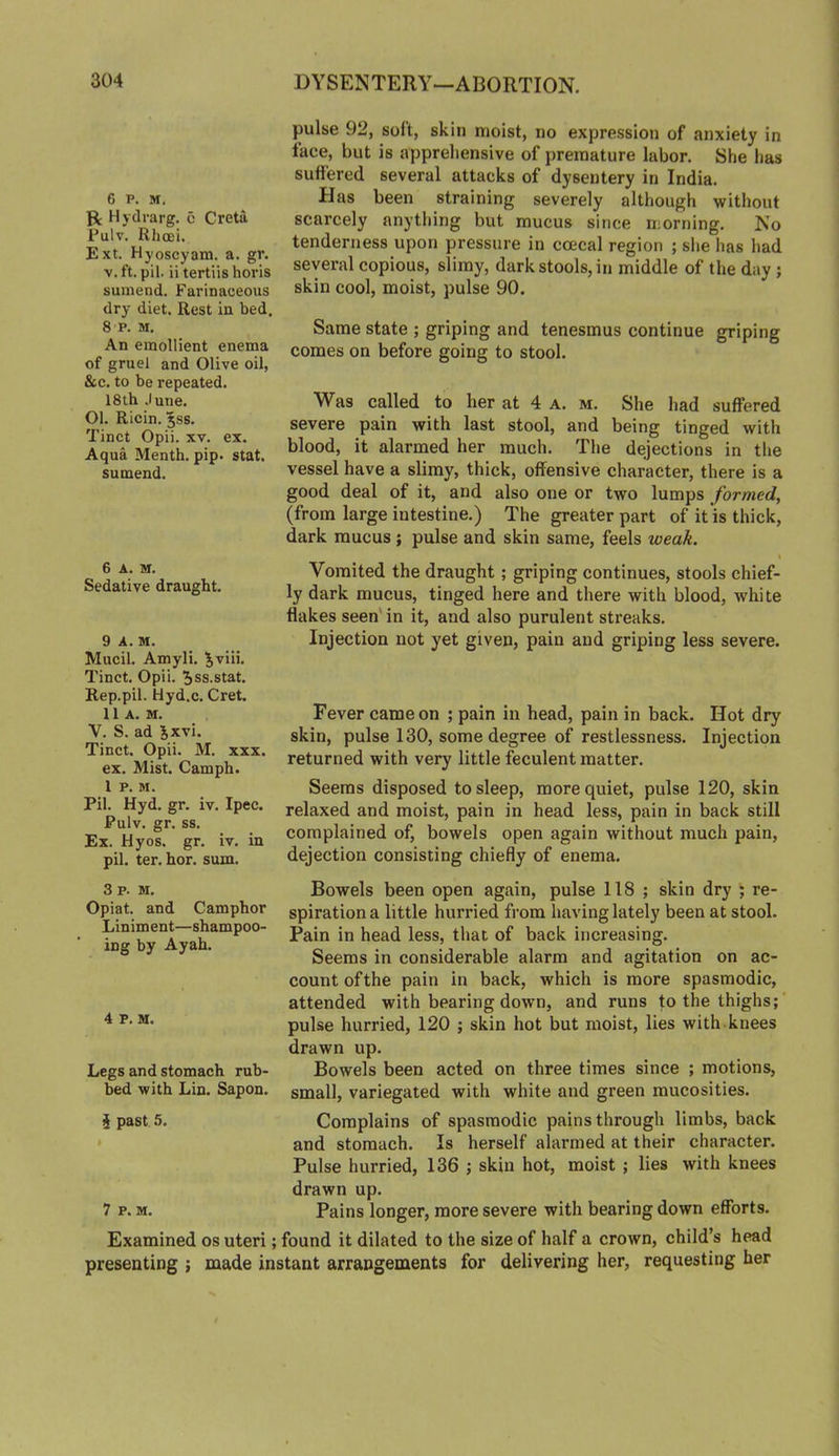 6 p. M. pt Hydrarg. c Greta Pulv. Rhcei, Ext. Hyoscyam. a. gr. y. ft. pil. ii tertiis horis sumend. Farinaceous dry diet. Rest in bed. 8 P. M. An emollient enema of gruel and Olive oil, &c. to be repeated. 18 th .lune. 01. Ricin. ^ss. Tinct Opii. xv. ex. Aqua Menth. pip. stat. sumend. 6 A. M. Sedative draught. 9 A. M. Mucil. Amyli. ^viii. Tinct, Opii. ^ss.stat. Rep.pil. Hyd.c. Cret. 11 A. M. Y. S. ad ^xvi. Tinct. Opii. M. xxx. ex. Mist. Camph. 1 P. M. Pil. Hyd. gr. iv. Ipec. Pulv. gr. ss. Ex. Hyos. gr. iv. in pil. ter. hor. sum. pulse 92, soft, skin moist, no expression of anxiety in lace, but is appreliensive of premature labor. She has suffered several attacks of dysentery in India. Has been straining severely although without scarcely anything but mucus since morning. No tenderness upon pressure in coecal region ; she has had several copious, slimy, dark stools, in middle of the day ; skin cool, moist, pulse 90. Same state ; griping and tenesmus continue griping comes on before going to stool. Was called to her at 4 a. m. She had suffered severe pain with last stool, and being tinged with blood, it alarmed her much. The dejections in the vessel have a slimy, thick, offensive character, there is a good deal of it, and also one or two lumps formed, (from large intestine.) The greater part of it is thick, dark mucus; pulse and skin same, feels weak. Vomited the draught; griping continues, stools chief- ly dark mucus, tinged here and there with blood, white flakes seen' in it, and also purulent streaks. Injection not yet given, pain and griping less severe. Fever came on ; pain in head, pain in back. Hot dry skin, pulse 130, some degree of restlessness. Injection returned with very little feculent matter. Seems disposed to sleep, more quiet, pulse 120, skin relaxed and moist, pain in head less, pain in back still complained of, bowels open again without much pain, dejection consisting chiefly of enema. 3 p. M. Opiat. and Camphor Liniment—shampoo- ing by Ayah. 4 p. M. Legs and stomach rub- bed with Lin. Sapon, i past 5. 7 P. M. Bowels been open again, pulse 118 ; skin dry ; re- spiration a little hurried from having lately been at stool. Pain in head less, that of back increasing. Seems in considerable alarm and agitation on ac- count of the pain in back, which is more spasmodic, attended with bearing down, and runs to the thighs; ’ pulse hurried, 120 ; skin hot but moist, lies with knees drawn up. Bowels been acted on three times since ; motions, small, variegated with white and green mucosities. Complains of spasmodic pains through limbs, back and stomach. Is herself alarmed at their character. Pulse hurried, 136 j skin hot, moist ; lies with knees drawn up. Pains longer, more severe with bearing down efforts. Examined os uteri; found it dilated to the size of half a crown, child’s head presenting ; made instant arrangements for delivering her, requesting her