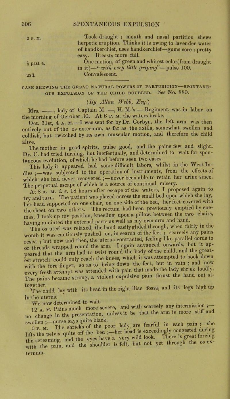 2 P. M. ^ past 4. 22d. Took draught ; mouth and nasal partition sliews herpetic eruption. Thinks it is owing to lavender water of handkerchief, uses handkerchief—gums sore ; pretty easy. Breasts more full. One motion, of green and whitest color(from draught in it)—“ tvUh very little griping—pulse 100. Convalescent. CASE SHEWING THE GEEAT NATURAL POWERS OF PARTURITION—SPONTANE- OUS EXPULSION OF THE CHILD DOUBLED. See No. 880. {By Allan Webb, Esq.) Mrs. , lady of Captain M. —, H. M.’s — Regiment, was in labor on the morning of October 30. At 6 p. m. the waters broke. Oct. 31st, 4 A. M.—I was sent for by Dr. Corbyn, the left arm was then entirely out of the os externum, as far as the axilla, somewhat swollen and coldish, but twitched by its own muscular motion, and therefore the child alive. The mother in good spirits, pulse good, and the pains few and slight. Dr. C. had tried turning, but ineffectually, and determined to wait for spon- taneous evolution, of which he had before seen two cases. This lady it appeared had some difficult labors, whilst in the West In- dies ; was subjected to the operation of instruments, from the effects of which she had never recovered never been able to retain her urine since. The perpetual escape of which is a source of continual misery. At 8 A. M. i. e. 18 hours after escape of the waters, I proposed again to try and turn. The patient was placed across the small bed upon which she lay, her head supported on one chair, on one side of the bed, her feet covered with the sheet on two others. The rectum had been previously emptied by ene- mas, I took up my position, kneeling upon a pillow, between the two chairs, having anointed the external parts as well as my own arm and hand. The os uteri was relaxed, the hand easily glided through, when fairly in the womb it was cautiously pushed on, in search of the feet ; scarcely any pains resist • but now and then, the uterus contracted, feeling like parallel cords to or threads wrapped round the arm. I again advanced onwards, but it ap- peared that the arm had to twist round the body of the child, and the great- est stretch could only reach the knees, which it was attempted to hook down with the fore finger, so as to bring down the feet, but m vain ; and now every fresh attempt was attended with pain that made the lady shriek loudly. TheVins became strong, a violent expulsive pain thrust the hand out al- TheThild lay with its head in the right iliac fossa, and its legs high up in the uterus. We now determined to wait. • . • • 12 am. Pains much more severe, and with scarcely any intermission ; no chan-e in the presentation, unless it be that the arm .s more stiff and 'irr'T^SZof S'poor lady are fearful in eacit pain .-she lifts the pelvis quite off the bed her head is exceedii^ly congested during the screaming, Ind the eyes have a very wild look. There is great forcing with the pahi, and the shoulder is felt, but not yet through the os ex- ternum.