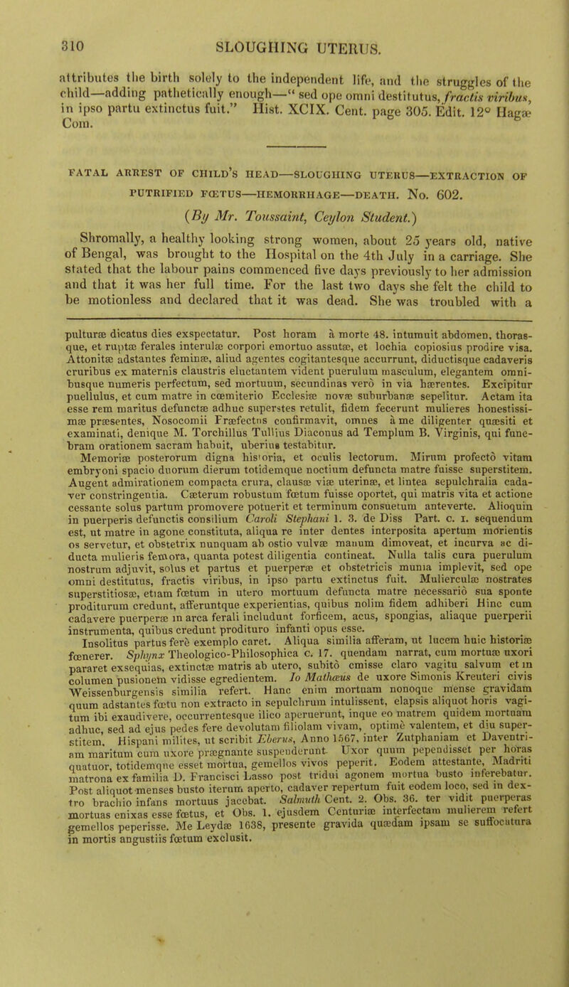 attributes the birth solely to the independent life, and the struggles of the child—adding pathetically enough—“ sed ope omni destitutus, fractis viribm, in ipso partu extinctus fuit.” Hist. XCIX. Cent, page 305. Edit. 12® Ilaga? Com. FATAL ARTIEST OF CIIILd’s HEAD—SLOUGHING UTERUS—EXTRACTION OF rUTRIFIED FOiTUS HEMORRHAGE—DEATH. No. 602. (i9y Mr. Toussaint, Ceylon Student.) Shromally, a healthy looking strong women, about 25 years old, native of Bengal, was brought to the Hospital on the 4th July in a carriage. She stated that the labour pains commenced five days previously to her admission and that it was her full time. For the last two days she felt the child to be motionless and declared that it was dead. She was troubled with a pulturse dicatus dies exspectatur. Post horam a morte 48. inturauit abdomen, thoras- que, et rupto ferales interulse corpori emortuo assutse, et lochia copiosius prodire visa. Attonitffl adstantes feminse, aliud agentes cogitantesque accurrunt, diductisque cadaveris cruribus ex maternis claustris eluctantem vident puerulum masculum, elegantem omni- busqiie numeris perfectam, sed mortuum, secundinas verd in via hserentes. Excipitur puellulus, et cum matre in coemiterio Ecclesi® novae subnrbanae sepelitur. Actam ita esse rem maritus defunctae adhuc superstes retulit, fidem fecerunt raulieres honestissi- mae praesentes, Nosocomii Fraefectns confirmavit, omnes a me diligenter quaesiti et examinati, denique M. Torchillus Tullius Diaconus ad Templum B. Virginis, qui fune- bram orationem sacram habuit, uberius testabitur. Memoriae posterorum digna hisioria, et oculis lectorum. Minim profecto vitara embryoni spacio duorum dierum totidemque noctium defuncta matre fuisse superstitem. Augent admirationem compacta crura, clausae viae uterinae, et lintea sepulchralia cada- ver constringentia. Caeterum robustum fcetum fuisse oportet, qui matris vita et actione cessante solus partum promovere potuerit et terminum consuetum anteverte. Alioquin in puerperis defunctis consilium Caroli Stephani 1. 3, de Diss Part. c. i. sequendum est, ut matre in agone constituta, aliqua re inter dentes interposita apertum morientis os servetur, et obstetrix nunquam ab ostio vulvae mauum dimoveat, et incurva ac di- ducta mulieris femora, quanta potest diligentia continent. Nulla tails cura puerulum nostrum adjuvit, solus et partus et puerperae et obstetricis munia implevit, sed ope omni destitutus, fractis viribus, in ipso partu extinctus fuit. Mulierculse nostrates superstitiosm, etiam fcetum in utero mortuum defuncta matre necessario sua sponte proditurum credunt, afferuntque experientias, quibus nolim fidem adhiberi Hinc cum cadavere puerperae in area ferali includunt forficem, acus, spongias, aliaque puerperii instrumenta, quibus credunt prodituro infant! opus esse. Insolitus partus fere exemplo caret. Aliqua similia afferam, ut lucem huic historim feenerer. S/i/n/nx Theologico-Philosophica c. 17. quendam narrat, cum mortum uxori pararet exsequias, extinctse matris ab utero, subitd cmisse claro vagitu salvum et in c^olumen pusioneta vidisse egredientem. lo MatlicBus de uxore Slmonis Kreuteri civis Weissenburgensis similia refert. Hanc enim mortuam nonoque mense gravidam quum adstantes foetu non extracto in sepulclirum intulissent, elapsis aliquot horis vagi- tum ibi exaudivere, occurrentesque ilico aperuerunt, inque eo matrem quidem mortuam adhuc, sed ad ejus pedes fere devolutam filiolam vivam, optime valentem, et diu supei- stitem, Hispani milites, ut scribit Anno 1.567, inter Zutphaniam et Laventri- am maritum cura uxore prsegnante suspeiiderunt- Uxor quum pependisset per hOras quatuor, totidemque esset mortua, gemellos vivos peperit. Eodem attestante, Madriti matrona ex familia D. Francisci Lasso post tridui agonem mortua busto inferebatur. Post aliquot menses busto iterum aperto, cadaver repertum fuit eodem loco, sed in dex- tro bracliio infans mortuus jacebat. Salmnth Cent. 2. Obs. 36. ter vidit puerptjas mortuas enixas esse feetus, et Obs. 1. ejusdem Centurim interfectam niulierem refert gemellos peperisse. Me Leydse 1638, presente gravida qumdam ipsam se sutfocutura in mortis angustiis fcetum exclusit.