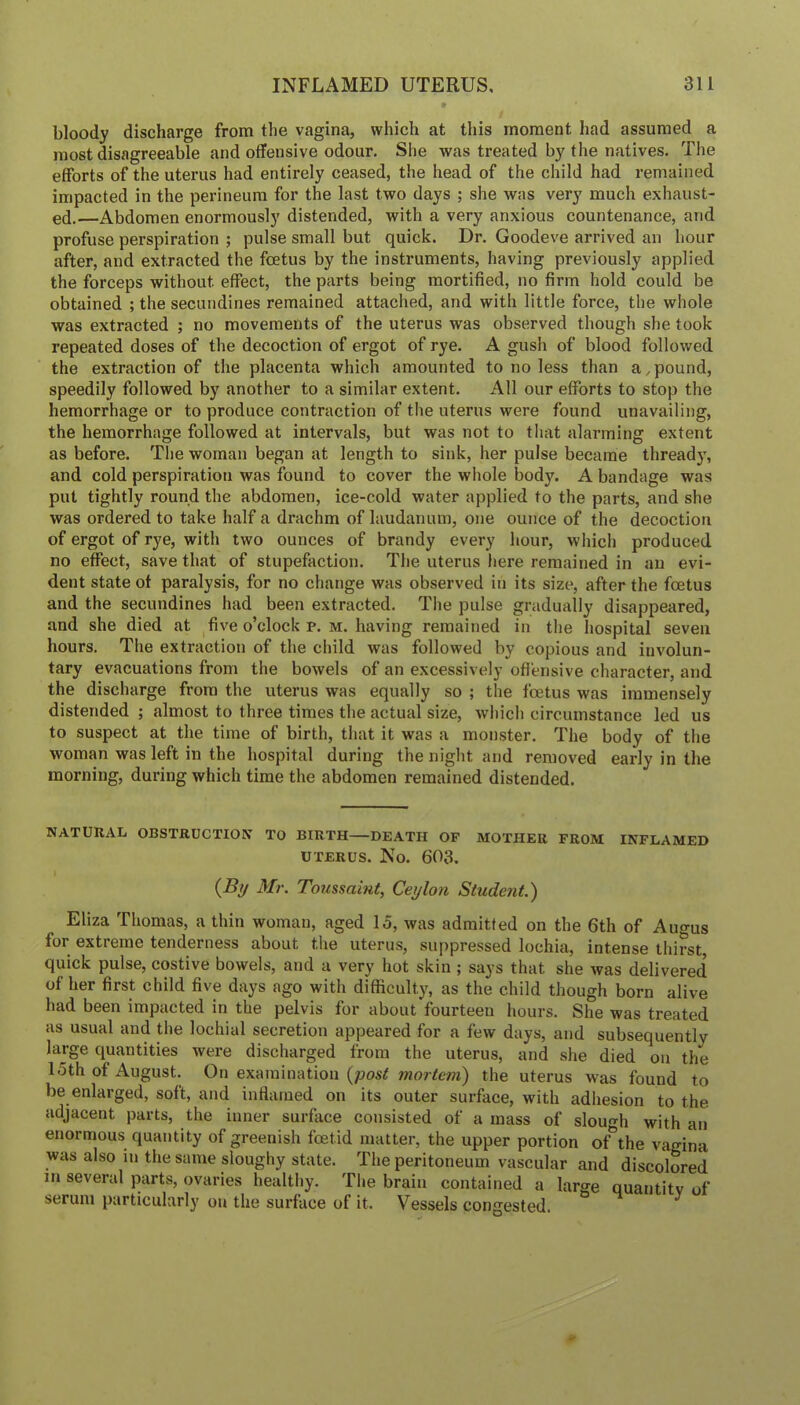bloody discharge from tlie vagina, which at this moment had assumed a most disagreeable and offensive odour. She was treated by the natives. The efforts of the uterus had entirely ceased, the head of the child had remained impacted in the perineum for the last two days ; she was very much exhaust- ed.—Abdomen enormously distended, with a very anxious countenance, and profuse perspiration ; pulse small but quick. Dr. Goodeve arrived an hour after, and extracted the foetus by the instruments, having previously applied the forceps without effect, the parts being mortified, no firm hold could be obtained ; the secundines remained attached, and with little force, the whole was extracted ; no movements of the uterus was observed though she took repeated doses of the decoction of ergot of rye. A gush of blood followed the extraction of the placenta which amounted to no less than a,pound, speedily followed by another to a similar extent. All our efforts to stop the hemorrhage or to produce contraction of the uterus were found unavailing, the hemorrhage followed at intervals, but was not to that alarming extent as before. The woman began at length to sink, her pulse became thready, and cold perspiration was found to cover the whole body. A bandage was put tightly round the abdomen, ice-cold water applied to the parts, and she was ordered to take half a drachm of laudanum, one ounce of the decoction of ergot of rye, with two ounces of brandy every hour, which produced no effect, save that of stupefaction. The uterus here remained in an evi- dent state ot paralysis, for no change was observed in its size, after the foetus and the secundines had been extracted. The pulse gradually disappeared, and she died at five o’clock p. m. having remained in the hospital seven hours. The extraction of the child was followed by copious and involun- tary evacuations from the bowels of an excessively offensive character, and the discharge from the uterus was equally so ; the foetus was immensely distended ; almost to three times the actual size, which circumstance led us to suspect at the time of birth, that it was a monster. The body of the woman was left in the hospital during the night and removed early in the morning, during which time the abdomen remained distended. NATURAL OBSTRUCTION TO BIRTH DEATH OF MOTHER FROM INFLAMED UTERUS. No. 603. {By Mr. Toussaint, Ceylon Student.) Eliza Thomas, a thin woman, aged 15, was admitted on the 6th of Auo-us for extreme tenderness about the uterus, suppressed lochia, intense thirst, quick pulse, costive bowels, and a very hot skin ; says that she was delivered of her first child five days ago with difficulty, as the child though born alive had been impacted in the pelvis for about fourteen hours. She was treated as usual and the lochial secretion appeared for a few days, and subsequently large quantities were discharged from the uterus, and she died on the 15th of August. On examination {post mortem) the uterus was found to be enlarged, soft, and inflamed on its outer surface, with adhesion to the adjacent parts, the inner surface consisted of a mass of slouch with an enormous quantity of greenish fcetid matter, the upper portion of^the vagina was also in the same sloughy state. The peritoneum vascular and discolored in several parts, ovaries healthy. Tlie brain contained a large quantitv of serum particularly on the surface of it. Vessels congested.
