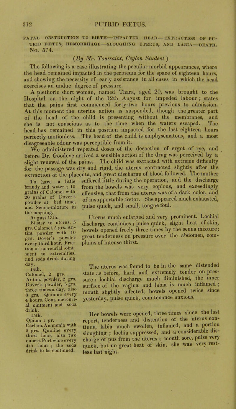 FATAL OnSTIlUCTION TO HIRTH IMl’ACTED IIKAD —EXTRACTION OF PU- Tllin FCF.TUS, HEMOUllHAOE SLOUGHING UTERUS, AND LABIA DEATH. No. 574. (^By Mr. Toussamt, Ceylon Student.) The following is a case illustrating the peculiar morbid appearances, where the head remained impacted in the perineum for the space of eighteen hours, and showing the necessity of early assistance in all cases in which the head exercises an undue degree of pressure. A plethoric short woman, named Thara, aged 20, was brought to the Hospital on the niglit of the 12th August for impeded labour ; states that the pains first commenced forty-two hours previous to admission. At this moment the uterine action is suspended, though the greater part of the head of the child is presenting without the membranes, and she is not conscious as to the time when the waters escaped. The head has remained in this position impacted for the last eighteen hours perfectly motionless. The head of the cliild is emphysematous, and a most disagreeable odour was perceptible from it. We administered repeated doses of the decoction of ergot of rye, and before Dr. Goodeve arrived a sensible action of the drug was perceived by a slight renewal of the pains. The child was extracted with extreme difficulty for the passage was dry and rigid, the uterus contracted slightly after the extraction of the placenta, and great discharge of blood followed. The mother To have a little suffered little during the operation, and the discharge from the bowels was very copious, and exceedingly offensive, that from the uterus was of a dark color, and of insupportable foetor. She appeared much exhausted, pulse quick, and small, tongue foul. Uterus much enlarged and very prominent. Lochial discharge continues ; pulse quick, slight heat of skin, bowels opened freely three times by the senna mixture; great tenderness on pressure over the abdomen, com- plains of intense thirst. brandy and water ; 10 grains of Calomel with 20 grains of Dover’s powder at bed time, and Senua-mixtiu'e in the morning. August 13th. Blister to uterus, 5 grs. Calomel, 5 grs. An- tim. powder with 10 grs. Dover’s powder every third hour. Fric- tion of mercurial .oint- ment to extremities, and soda drink during day. 14th. Calomel, 2 grs. Antim. powder, 2 grs. Dover’s powder, .5 grs. three times a day, also 3 grs. Quinine every 4 hours. Cont. mercuri- al ointment and soda drink. 15th. Opium 1 gr. Carbon. Ammonia with 2 grs. Quinine every third hour, also two ounces Port wine every 4ih hour ; the soda drink to be continued. The uterus was found to be in the same distended state as before, hard and extremely tender on pres- sure ; lochial discharge much diminished, the inner surface of the vagina and labia is much inflamed ; mouth slightly affected, bowels opened twice since yesterday, pulse quick, countenance anxious. Her bowels were opened, three times since the last report, tenderness and distention ot the uterus con- tinue, labia much swollen, inflamed, and a portion sloughing ; lochia suppressed, and a considerable dis- charge of pus from the uterus ; mouth sore, pulse very quick, but no great heat of skin, she was very rest- less last night.