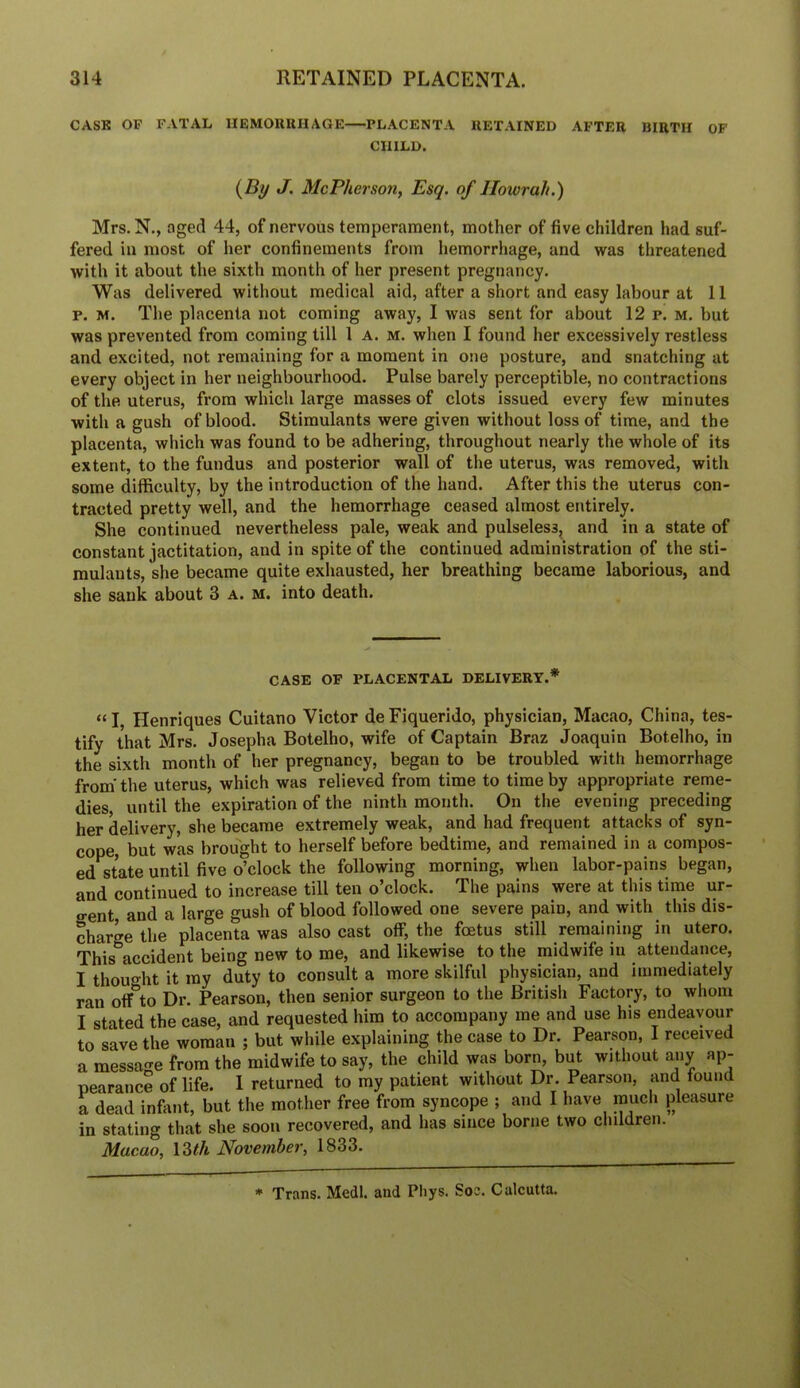 CASK OF FATAL IIEMORUHAGK—PLACENTA RETAINED AFTER BIRTH OF CHILD. {By J, McPherson, Esq. of Howrah.) Mrs. N., aged 44, of nervous temperament, mother of five children had suf- fered in most of her confinements from hemorrhage, and was threatened with it about the sixth month of her present pregnancy. Was delivered without medical aid, after a short and easy labour at 11 p. M. The placenta not coming away, I was sent for about 12 p. m. but was prevented from coming till 1 A. m. when I found her excessively restless and excited, not remaining for a moment in one posture, and snatching at every object in her neighbourhood. Pulse barely perceptible, no contractions of the uterus, from which large masses of clots issued every few minutes with a gush of blood. Stimulants were given without loss of time, and the placenta, which was found to be adhering, throughout nearly the whole of its extent, to the fundus and posterior wall of the uterus, was removed, with some difficulty, by the introduction of the hand. After this the uterus con- tracted pretty well, and the hemorrhage ceased almost entirely. She continued nevertheless pale, weak and pulseless, and in a state of constant jactitation, and in spite of the continued administration of the sti- mulants, she became quite exhausted, her breathing became laborious, and she sank about 3 a. m. into death. CASE OF placental DELIVERY.* “ I, Henriques Cuitano Victor de Fiquerido, physician, Macao, China, tes- tify that Mrs. Josepha Botelho, wife of Captain Braz Joaquin Botelho, in the sixth month of her pregnancy, began to be troubled with hemorrhage from'the uterus, which was relieved from time to time by appropriate reme- dies, until the expiration of the ninth month. On the evening preceding her delivery, she became extremely weak, and had frequent attacks of syn- cope, but was brought to herself before bedtime, and remained in a compos- ed state until five o’clock the following morning, when labor-pains began, and continued to increase till ten o’clock. The pains were at this time ur- o-ent and a large gush of blood followed one severe pain, and with this dis- charge the placenta was also cast off, the foetus still remaining in utero. This accident being new to me, and likewise to the midwife in attendance, I thought it my duty to consult a more skilful physician, and immediately ran olf to Dr. Pearson, then senior surgeon to the Britisli Factory, to whom I stated the case, and requested him to accompany me and use his endeavour to save the woman ; but while explaining the case to Dr. Pearson, I received a message from the midwife to say, the child was born, but without any ap- pearance of life. 1 returned to my patient without Dr. Pearson, and found a dead infant, but the mother free from syncope ; and I have much pleasure in stating that she soon recovered, and has since borne two children. Macao, IZth November, 1833. * Trans. Medl. and Pliys. Soc. Calcutta.