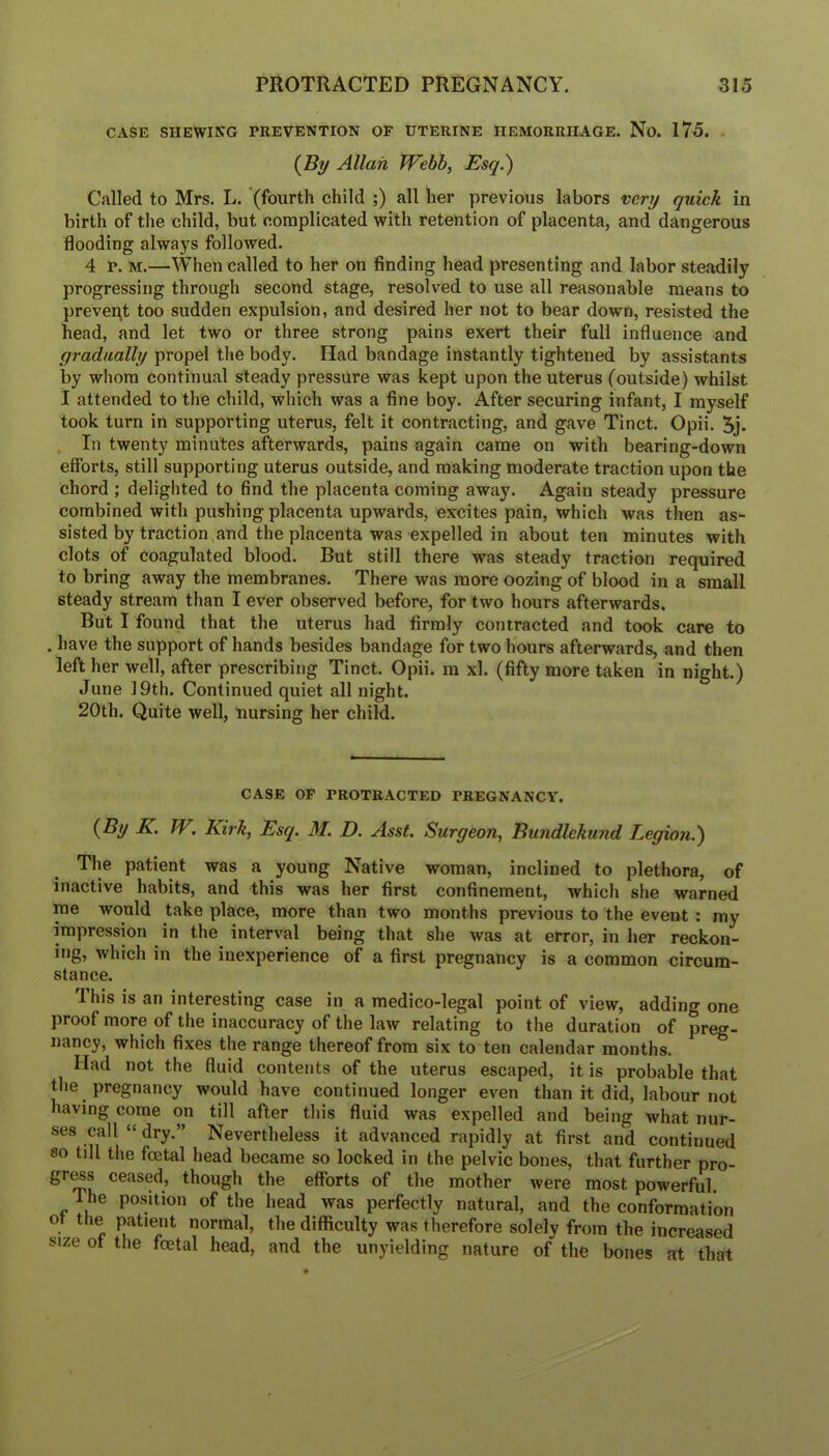 CASE SHEWING PREVENTION OF UTERINE HEMORRHAGE. No. 175. (^By Allan Webb, Esq.) Called to Mrs. L. (fourth child ;) all her previous labors very quick in birth of the child, but complicated with retention of placenta, and dangerous flooding always followed. 4 r. M.—When called to her on finding head presenting and labor steadily progressing through second stage, resolved to use all reasonable means to prevent too sudden expulsion, and desired her not to bear down, resisted the head, and let two or three strong pains exert their full influence and gradually propel the body. Had bandage instantly tightened by assistants by whom continual steady pressure was kept upon the uterus (outside) whilst I attended to the child, which was a fine boy. After securing infant, I myself took turn in supporting uterus, felt it contracting, and gave Tinct. Opii. 5j. In twenty minutes afterwards, pains again came on with bearing-down efforts, still supporting uterus outside, and making moderate traction upon the chord ; delighted to find the placenta coming away. Again steady pressure combined with pushing placenta upwards, excites pain, which was then as- sisted by traction and the placenta was expelled in about ten minutes with clots of coagulated blood. But still there was steady traction required to bring away the membranes. There was more oozing of blood in a small steady stream than I ever observed before, for two hours afterwards. But I found that the uterus had firmly contracted and took care to . have the support of hands besides bandage for two hours afterwards, and then left her well, after prescribing Tinct. Opii. m xl. (fifty more taken in night.) June 19th. Continued quiet all night. 20th. Quite well, nursing her child. CASE OP PROTRACTED PREGNANCY. {By K. W, Kirk, Esq. M. D. Asst. Surgeon, Bundlekund Legion.) The patient was a young Native woman, inclined to plethora, of inactive habits, and this was her first confinement, which she warned me would take place, more than two months previous to the event: my impression in the interval being that she was at error, in her reckon- ing, which in the inexperience of a first pregnancy is a common circum- stance. 1 his is an interesting case in a medico-legal point of view, adding one proof more of the inaccuracy of the law relating to the duration of preg- nancy, which fixes the range thereof from six to ten calendar months. Had not the fiuid contents of the uterus escaped, it is probable that tlie pregnancy would have continued longer even than it did, labour not having come on till after this fluid was expelled and being what nur- ses call “ dry.” Nevertheless it advanced rapidly at first and continued so till the foetal head became so locked in the pelvic bones, that further pro- gr^s ceased, though the efforts of the mother were most powerful. The position of the head was perfectly natural, and the conformation of the patient normal, the difficulty was therefore solely from the increased size of the foetal head, and the unyielding nature of the bones at that