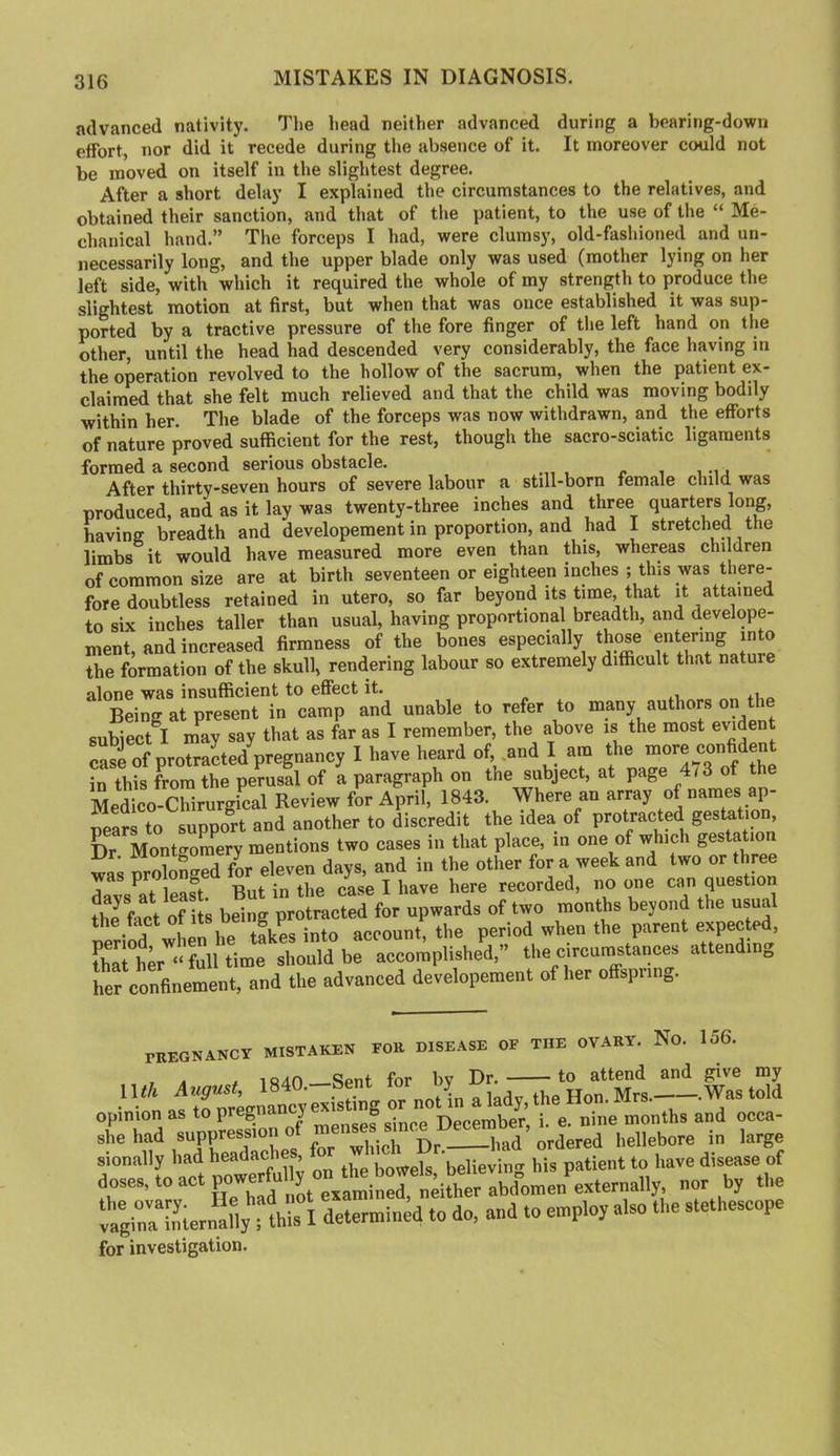 MISTAKES IN DIAGNOSIS. advanced nativity. The head neither advanced during a bearing-down effort, nor did it recede during the absence of it. It moreover could not be moved on itself in the slightest degree. After a short delay I explained the circumstances to the relatives, and obtained their sanction, and that of the patient, to the use of the “ Me- chanical hand.” Tlie forceps I had, were clumsy, old-fashioned and un- necessarily long, and the upper blade only was used (mother lying on her left side, with which it required the whole of my strength to produce the slightest motion at first, but when that was once established it was sup- ported by a tractive pressure of the fore finger of the left hand on the other, until the head had descended very considerably, the face having in the operation revolved to the hollow of the sacrum, when the patient ex- claimed that she felt much relieved and that the child was moving bodily within her. The blade of the forceps was now withdrawn, and the efforts of nature proved sufficient for the rest, though the sacro-sciatic ligaments formed a second serious obstacle. After thirty-seven hours of severe labour a still-born female child was produced, and as it lay was twenty-three inches and three quarters long, having breadth and developement in proportion, and had I stretched the limbs it would have measured more even than this, whereas children of common size are at birth seventeen or eighteen inches ; this was there- fore doubtless retained in utero, so far beyond its time, that it attained to six inches taller than usual, having proportional breadth, and develope- ment, and increased firmness of the bones especially those the formation of the skull, rendering labour so extremely difficult that nature alone was insufficient to effect it. Being at present in camp and unable to refer to many authors on the subiect^I may say that as far as I remember, the above is the most evident case of protracted pregnancy I have heard of, .and I am the in this from the perusal of a paragraph on the subject, at page 4/3 of t Medico-Chirurgical Review for April, 1843. Where an array of names ap- pears to support and another to discredit the idea of protracted gestation. Dr Mont^^oraery mentions two cases in that place, in one of which gestatio wa; SS^ed fL eleven days, and in the other for a week and two or three davs^at least. But in the case I have here recorded, no one can question the fact of being protracted for upwards of two months beyond the usual when he tikes into account, the period when the parent expected, that her “fulltime should be accomplished,” the circurnstances attending her confinement, and the advanced developement of her offspring. mEGNANCY MISTAKEN FOll DISEASE OF THE OVARY. No. 156. , . .1840 —Sent for by Dr. to attend and give my doses, to act examined neither abdomen externally, nor by the '0 O'” -0 “> for investigation.