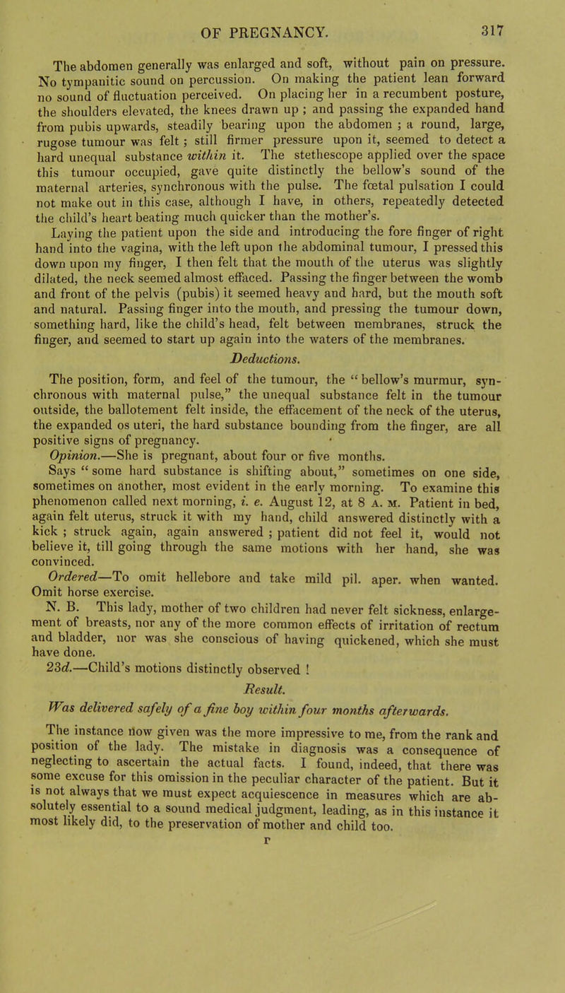 The abdomen generally was enlarged and soft, without pain on pressure. No tympanitic sound on percussion. On making the patient lean forward no sound of fluctuation perceived. On placing her in a recumbent posture, the shoulders elevated, the knees drawn up ; and passing the expanded hand from pubis upwards, steadily bearing upon the abdomen ; a round, large, rugose tumour was felt; still firmer pressure upon it, seemed to detect a hard unequal substance within it. The stethescope applied over the space this tumour occupied, gave quite distinctly the bellow’s sound of the maternal arteries, synchronous with the pulse. The foetal pulsation I could not make out in this case, although I have, in others, repeatedly detected the child’s heart beating much quicker than the mother’s. Laying the patient upon the side and introducing the fore finger of right hand into the vagina, with the left upon the abdominal tumour, I pressed this down upon my finger, I then felt that the mouth of the uterus was slightly dilated, the neck seemed almost effaced. Passing the finger between the womb and front of the pelvis (pubis) it seemed heavy and hard, but the mouth soft and natural. Passing finger into the mouth, and pressing the tumour down, something hard, like the child’s head, felt between membranes, struck the finger, and seemed to start up again into the waters of the membranes. Deductions. The position, form, and feel of the tumour, the “ bellow’s murmur, syn- chronous with maternal pulse,” the unequal substance felt in the tumour outside, the ballotement felt inside, the effacement of the neck of the uterus, the expanded os uteri, the hard substance bounding from the finger, are all positive signs of pregnancy. Opinion.—She is pregnant, about four or five months. Says “ some hard substance is shifting about,” sometimes on one side, sometimes on another, most evident in the early morning. To examine this phenomenon called next morning, i. e. August 12, at 8 A. m. Patient in bed, again felt uterus, struck it with my hand, child answered distinctly with a kick ; struck again, again answered ; patient did not feel it, would not believe it, till going through the same motions with her hand, she was convinced. Ordered—To omit hellebore and take mild pil. aper. when wanted. Omit horse exercise. N. B. This lady, mother of two children had never felt sickness, enlarge- ment of breasts, nor any of the more common effects of irritation of rectum and bladder, nor was she conscious of having quickened, which she must have done. 23rf.—Child’s motions distinctly observed ! Result. Was delivered safely of a fine boy icithin four months afterwards. The instance How given was the more impressive to me, from the rank and position of the lady. The mistake in diagnosis was a consequence of neglecting to ascertain the actual facts. I found, indeed, that there was some excuse for this omission in the peculiar character of the patient. But it is not always that we must expect acquiescence in measures which are ab- solutely essential to a sound medical judgment, leading, as in this instance it most likely did, to the preservation of mother and child too. r