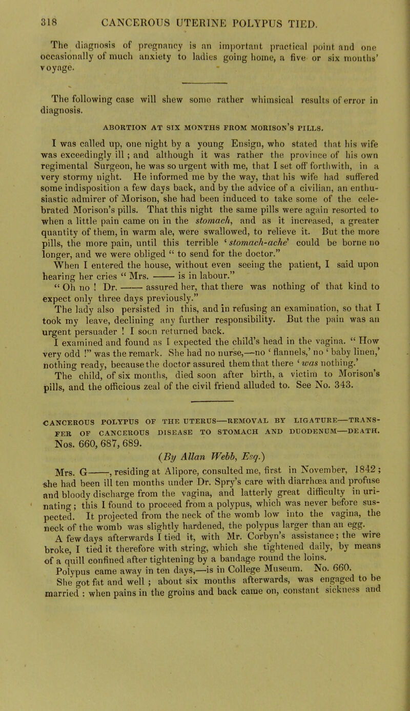 The diagnosis of pregnancy is an important practical point and one occasionally of much anxiety to ladies going home, a five or six months’ voyage. The following case will shew some rather whimsical results of error in diagnosis. ABORTION AT SIX MONTHS FROM MORISON’s PILLS. I was called up, one night by a young Ensign, who stated that his wife was exceedingly ill; and although it was rather the province of his own regimental Surgeon, he was so urgent with me, that I set off’ forthwith, in a very stormy night. He informed me by the way, that his wife had suffered some indisposition a few days back, and by the advice of a civilian, an enthu- siastic admirer of Morison, she had been induced to take some of the cele- brated Morison’s pills. That this night the same pills were again resorted to when a little pain came on in the stomach, and as it increased, a greater quantity of them, in warm ale, were swallowed, to relieve it. But the more pills, the more pain, until this terrible ‘ stomach-ache' could be borne no longer, and we were obliged “ to send for the doctor.” When I entered the house, without even seeing the patient, I said upon hearing her cries “ Mrs. is in labour.” “ Oh no ! Dr. assured her, that there was nothing of that kind to expect only three days previously.” The lady also persisted in this, and in refusing an examination, so that I took my leave, declining any further responsibility. But the pain was an urgent persuader ! I soon returned back. I examined and found as I expected the child’s head in the vagina. “ How very odd !” was the remark. vShe had no nurse,—no ‘ flannels,’ no ‘ baby linen,’ nothing ready, because the doctor assured them that there ‘ icas nothing.’ The child, of six months, died soon after birth, a victim to Morison’s pills, and the officious zeal of the civil friend alluded to. See No. 343. CANCEROUS POLYPUS OF THE UTERUS REMOVAL BY LIGATURE—TRANS- FER OF CANCEROUS DISEASE TO STOMACH AND DUODENUM—DEATH. Nos. 660, 687, 689. (By Allan Webb, Esq.) G , residing at Allpore, consulted me, first in November, 1842; she had been ill ten months under Dr. Spr}'’s care with diarrhoea and profuse and bloody discharge from the vagina, and latterly great difficulty in uri- nating ; this 1 found to proceed from a polypus, which was never before sus- pected. It projected from the neck of the womb low into the vagina, the neck of the womb was slightly hardened, the polypus larger than an egg. ^ A few days afterwards I tied it, with Mr. Corbyn’s assistance; the wire broke, I tied it therefore with string, which she tightened daily, by means of a quill confined after tightening by a bandage round the loins. Polypus came away in ten days,—is in College Museum. No. 660. She got fat and well ; about six months afterwards, was engaged to be married : when pains in the groins and back came on, constant sickness and