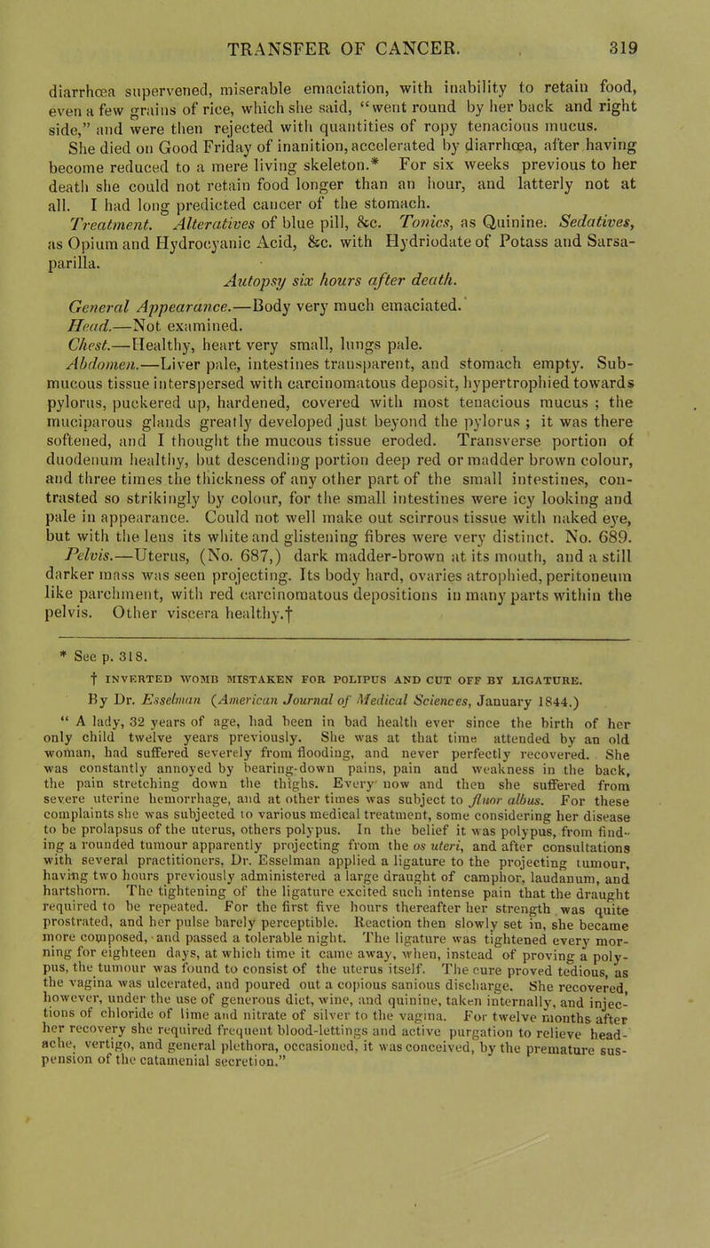 diarrhoea supervened, miserable emaciation, with inability to retain food, even a few grains of rice, which she said, “went round by her back and right side,” and were tlien rejected with quantities of ropy tenacious mucus. She died on Good Friday of inanition, accelerated by diarrhoea, after having become reduced to a mere living skeleton.* For six weeks previous to her death she could not retain food longer than an hour, and latterly not at all. I had long predicted cancer of the stomach. Treatment. Alteratives of blue pill, &c. Tonics, as Quinine. Sedatives, as Opium and Hydrocyanic Acid, &c. with Hydriodateof Potass and Sarsa- parilla. Autopsy six hours after death. General Appearance.—Body very much emaciated.' Head.—Not examined. Chest.—Healthy, heart very small, lungs pale. Abdomen.—Liver pale, intestines transparent, and stomach empty. Sub- mucous tissue interspersed with carcinomatous deposit, hypertrophied towards pylorus, puckered up, hardened, covered with most tenacious mucus ; the muciparous glands greatly developed just beyond the pylorus ; it was there softened, and I thought the mucous tissue eroded. Transverse portion of duodenum healthy, but descending portion deep red or madder brown colour, and three times the thickness of any other part of the small intestines, con- trasted so strikingly by colour, for the small intestines were icy looking and pale in appearance. Could not well make out scirrous tissue with naked eye, but with the lens its white and glistening fibres were very distinct. No. 689. Pelvis.—Uterus, (No. 687,) dark madder-brown at its mouth, and a still darker mass was seen projecting. Its body hard, ovaries atrophied, peritoneum like parchment, with red carcinomatous depositions in many parts within the pelvis. Other viscera healthy.f * See p. 318. t INVERTED WOMU MISTAKEN FOR POLIPUS AND CUT OFF BY LIGATURE. By Dr. Esselmun {American Journal of Medical Sciences, January 1844.) “ A lady, 32 years of age, had been in bad heiilth ever sinee the birth of her only child twelve years previously. She was at that time attended by an old woman, had suffered severely from flooding, and never perfectly recovered. She was constantly annoyed by bearing-down pains, pain and weakness in the back, the pain stretching down the thighs. Every' now and then she suffered from severe uterine hemorrhage, and at other times was subject to ^itor albas. For these complaints she was subjected to various medical treatment, some considering her disease to be prolapsus of the uterus, others polypus. In the belief it was polypus, from And- ing a rounded tumour apparently projecting from the os uteri, and after consultations with several practitioners, Dr. Esselman applied a ligature to the projecting tumour, havmg two hours previously administered a large draught of camphor, laudanum, and hartshorn. The tightening of the ligature excited such intense pain that the draught required to be repeated. For the first five hours thereafter her strength was quite prostrated, and her pulse barely perceptible. Reaction then slowly set in, she became more composed,-and passed a tolerable night. The ligature was tightened every mor- ning for eighteen days, at which time it came away, when, instead of proving a poly- pus, the tumour was found to consist of the uterus itself. The cure proved tedious as the vagina was ulcerated, and poured out a copious sanious discharge. She recovered however, under the use of generous diet, wine, and quinine, taken internally, and injec- tions of chloride of lime and nitrate of silver to the vagina. For twelve months after her recovery she required frequent blood-lettings and active purgation to relieve head- ache, vertigo, and general plethora, occasioned, it was conceived, by the premature sus- pension of the catamenial secretion.”