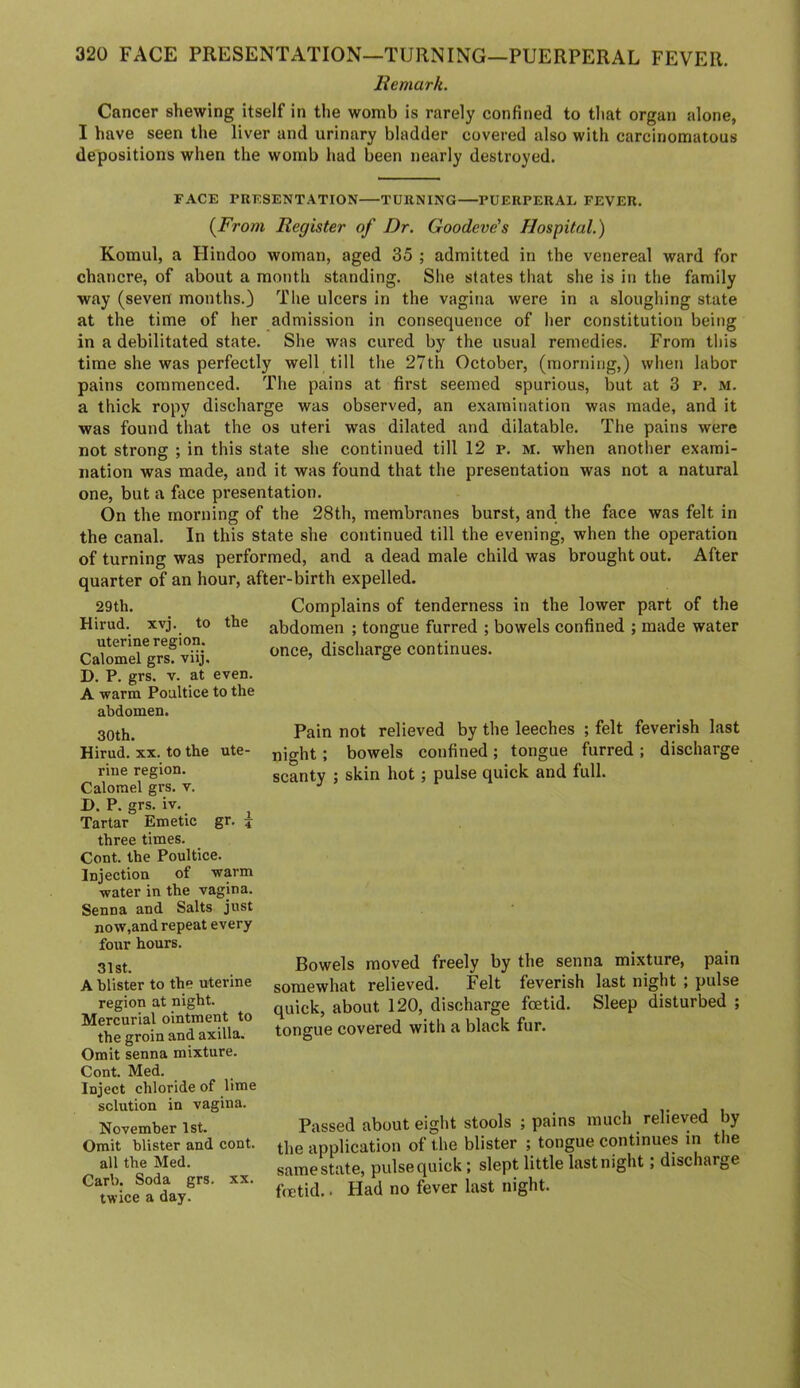 Remark. Cancer shewing itself in the womb is rarely confined to tliat organ alone, I have seen the liver and urinary bladder covered also with carcinomatous depositions when the womb had been nearly destroyed. FACE PRESENTATION TURNING PUERPERAL FEVER. (^From Register of Dr. Goodeve's Hospital.) Komul, a Hindoo woman, aged 35 ; admitted in the venereal ward for chancre, of about a month standing. She states that she is in the family way (seven months.} The ulcers in the vagina were in a sloughing state at the time of her admission in consequence of her constitution being in a debilitated state. She was cured by the usual remedies. From this time she was perfectly well till the 27th October, (morning,) when labor pains commenced. The pains at first seemed spurious, but at 3 p. m. a thick ropy discharge was observed, an examination was made, and it was found that the os uteri was dilated and dilatable. The pains were not strong ; in this state she continued till 12 p. M. when another exami- nation was made, and it was found that the presentation was not a natural one, but a face presentation. On the morning of the 28th, membranes burst, and the face was felt in the canal. In this state she continued till the evening, when the operation of turning was performed, and a dead male child was brought out. After quarter of an hour, after-birth expelled. 29th. Complains of tenderness in the lower part of the Hirud. xvj. to the abdomen ; tongue furred ; bowels confined ; made water uterine region. Calomel grs. viij. D. P. grs. V. at even. A warm Poultice to the once, discharge continues. abdomen. 30th. Hirud. XX. to the ute- rine region. Calomel grs. v. D. P. grs. iv. Tartar Emetic gr. 4 three times. Cont. the Poultice. Injection of warm water in the vagina. Senna and Salts just now,and repeat every four hours. 31st. A blister to the uterine region at night. Mercurial ointment to the groin and axilla. Omit senna mixture. Cont. Med. Inject chloride of lime solution in vagina. November 1st. Omit blister and cont. all the Med. Carl). Soda grs. xx. twice a day. Pain not relieved by the leeches ; felt feverish last night; bowels confined; tongue furred ; discharge scanty ; skin hot; pulse quick and full. Bowels moved freely by the senna mixture, pain somewhat relieved. Felt feverish last night ; pulse quick, about 120, discharge foetid. Sleep disturbed ; tongue covered with a black fur. Passed about eight stools ; pains much relieved by the application of the blister ; tongue continues in the same state, pulse quick; slept little last night; discharge fetid.. Had no fever last night.