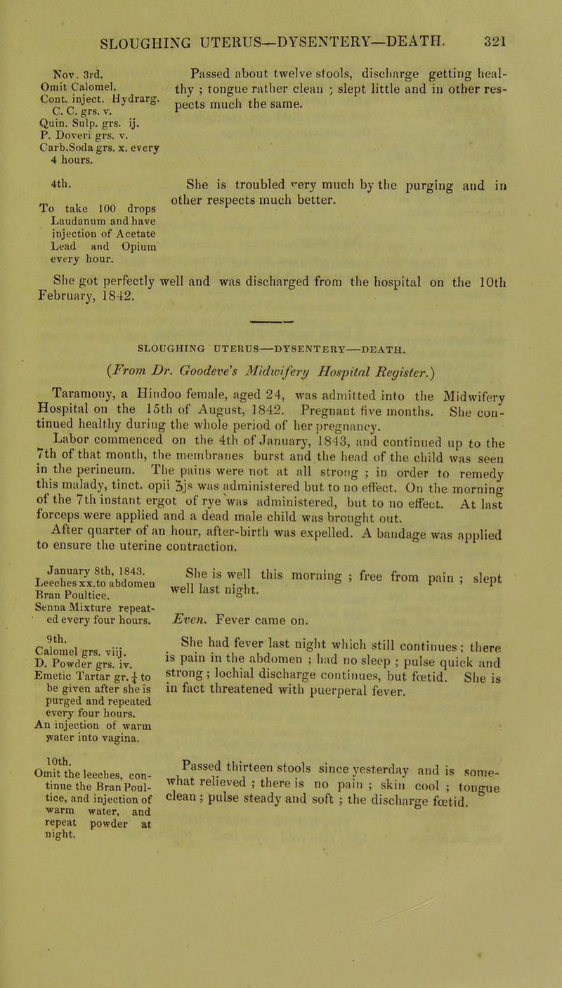 Nov. 3rd. Passed about twelve stools, discharge getting heal- Omit Calomel, thy ; tongue rather clean ; slept little and in other res- CoDt. inject. Hydrarg. pects much the same. C. C. grs. V. r Quin. Sulp. grs. ij. P. Doveri grs. v. Carb.Soda grs. x. every 4 hours. 4th. She is troubled very much by the purging and in ^ , , other respects much better. To take 100 drops * Laudanum and have injection of Acetate Lead and Opium every hour. She got perfectly well and was discharged from the hospital on the 10th February, 1842. SLOUGHING UTERUS—DYSENTERY DEATH. {From Dr. Goodeve's Midwifery Hospital Register.) Taramony, a Hindoo female, aged 24, was admitted into the Midwifery Hospital on the 15th of August, 1842. Pregnant five months. She con- tinued healthy during the whole period of her pregnancy. Labor commenced on the 4th of January, 1843, and continued up to the 7th of that month, tlie membranes burst and the head of the child was seen in the perineum. The pains were not at all strong ; in order to remedy this malady, tinct. opii was administered but to no effect. On the morning of the 7th instant ergot of rye was administered, but to no effect. At last forceps were applied and a dead male child was brought out. After quarter of an hour, after-birth was expelled. A bandage was applied to ensure the uterine contraction. January 8th, 1843. Leeches XX.to abdomen Bran Poultice. Senna Mixture repeat- ed every four hoiu’s. 9th. Calomel grs. viij. D. Powder grs. iv. Emetic Tartar gr. ^ to be given after she is purged and repeated every four hours. An injection of warm jvater into vagina. 10th. Omit the leeches, con- tinue the Bran Poul- tice, and injection of warm water, and repeat powder at night. She is well this morning ; free from pain ; slept well last night. Even. Fever came on. She had fever last night which still continues; there is pain in the abdomen ; had no sleep j pulse quick and strong; lochial discharge continues, but fcetid. She is in fact threatened with puerperal fever. Passed thirteen stools since yesterday and is some- what relieved ; there is no pain; skin cool; tongue clean ; pulse steady and soft ; the discharge foetid.