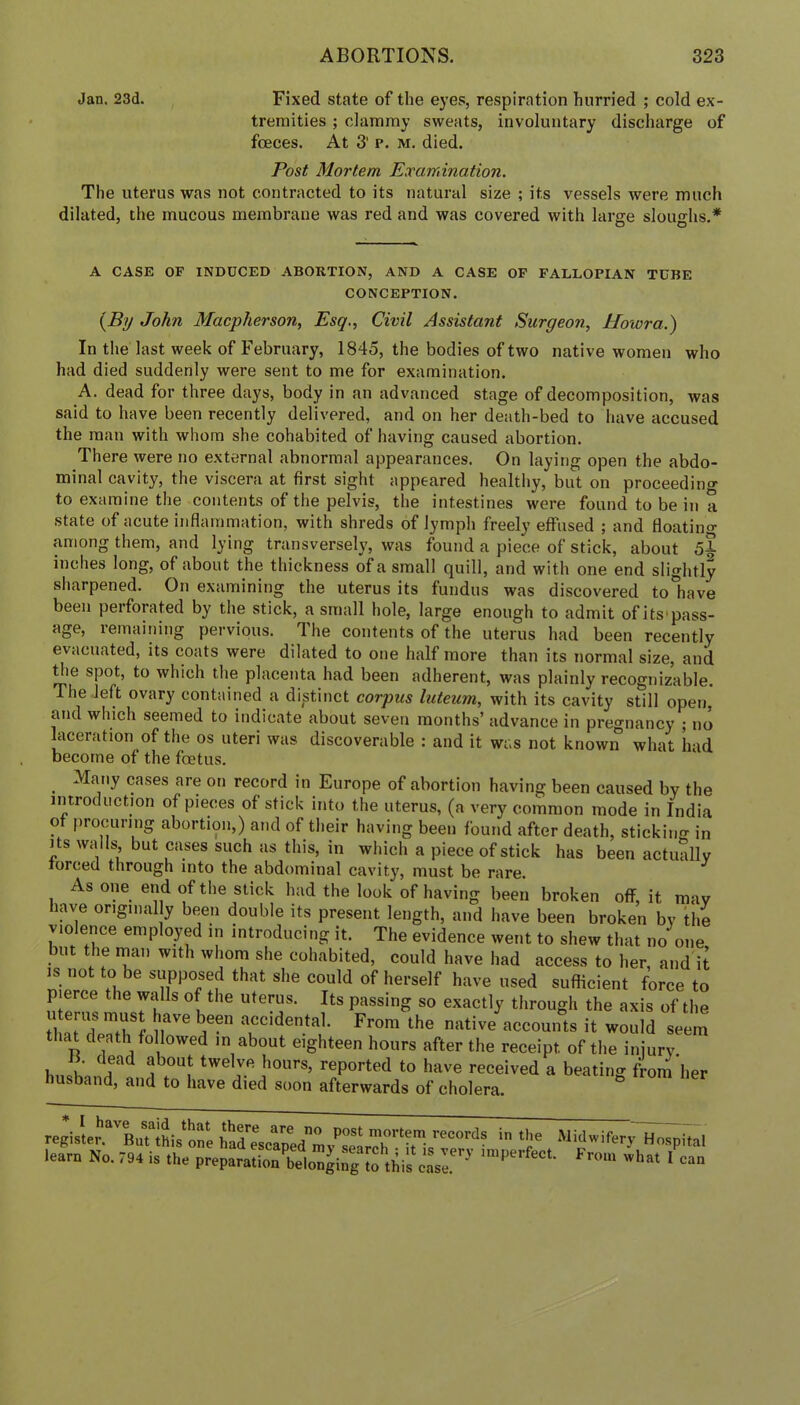 Jan. 23d. Fixed state of the eyes, respiration hurried ; cold ex- tremities ; clammy sweats, involuntary discharge of fceces. At 3’ p. m. died. Post Mortem Examination. The uterus was not contracted to its natural size ; its vessels were much dilated, the mucous membrane was red and was covered with large slouo-hs.* * O O A CASE OF INDUCED ABORTION, AND A CASE OF FALLOPIAN TUBE CONCEPTION. {By John Macpherson, Esq., Civil Assistant Surgeon, llowra.) In the last week of February, 1845, the bodies of two native women who had died suddenly were sent to me for examination. A. dead for three days, body in an advanced stage of decomposition, was said to have been recently delivered, and on her death-bed to have accused the man with whom she cohabited of having caused abortion. There were no external abnormal appearances. On laying open the abdo- minal cavity, the viscera at first sight appeared healthy, but on proceeding to examine the contents of the pelvis, the intestines were found to be in a state of acute inflammation, with shreds of lymph freely effused ; and floating among them, and lying transversely, was found a piece of stick, about 5% inches long, of about the thickness of a small quill, and with one end slightly sharpened. On examining the uterus its fundus was discovered to have been perforated by the stick, a small hole, large enough to admit of its'pass- age, remaining pervious. The contents of the uterus had been recently evacuated, its coats were dilated to one half more than its normal size, and Bie spot, to which the placenta had been adherent, was plainly recognizable. The left ovary contained a distinct corpus luteum, with its cavity still open, and which seemed to indicate about seven months’ advance in pregnancy ; no kceration of the os uteri was discoverable : and it was not known what had become of the foetus. Many ca.ses are on record in Europe of abortion having been caused by the introduction of pieces of stick into the uterus, (a very common mode in India of procuring abortion,) and of their having been found after death, sticking in Its walls, but cases such as this, in which a piece of stick has been actually forced through into the abdominal cavity, must be rare. As one end of the stick had the look of having been broken off, it may kye ongiimlly been double its present length, and have been broken by the violence employed in introducing it. The evidence went to shew that no one but the rnan with whom she cohabited, could have had access to her, and it IS not to be supposed that she could of herself have used sufficient force to pierce the widls of the uterus. Its passing so exactly through the axis of the I'/Tf ^ accidental. From the native accounts it would seem that death followed in about eighteen hours after the receipt of the injury. B. dead about twelve hours, reported to have received a beating firom her husband, and to have died soon afterwards of cholera. register. But this one had'^escaoed^inv^”^*^ in the Midwifery Hospital learn No. 794 is .l^'e^urbeln^irg >