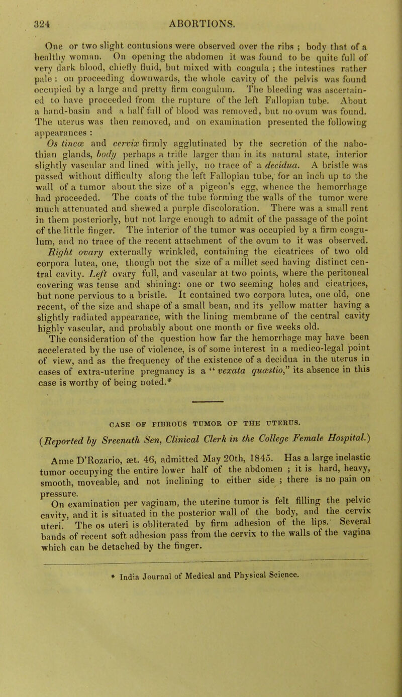 One or two slight contusions were observed over the ribs ; body tliat of a healthy woman. On opening the abdomen it was found to be quite full of very dark blood, ehieHy Huid, but mixed with eoagula ; the intestines rather pale : on proceeding downwards, t!ie whole cavity of the pelvis was found occupied by a large atid pretty firm coagulnrn. The bleeding was ascertain- ed to have proceeded from the rupture of the left Fallopian tube. About a hand-basin and a half full of blood was removed, but no ovum was found. The uterus was then removed, and on examination presented the following appearances : Os tincm and cervix firmly agglutinated by the secretion of the nabo- thian glands, body perhaps a trilie larger than in its natural state, interior slightly vascular and lined with jelly, no trace of a decidua. A bristle was passed without difficulty along the left Fallopian tube, for an inch up to the wall of a tumor about the size of a pigeon’s egg, whence the hemorrhage had proceeded. The coats of the tube forming the walls of the tumor were much attenuated and shewed a purple discoloration. There was a small rent in them posteriorly, but not large enough to admit of the passage of the point of the little finger. The interior of the tumor was occupied by a firm coagu- lum, and no trace of the recent attachment of the ovum to it was observed. Right ovary externally wrinkled, containing the cicatrices of two old corpora lutea, one, though not the size of a millet seed having distinct cen- tral cavity. Left ovary full, and vascular at two points, where the peritoneal covering was tense and shining: one or two seeming holes and cicatrices, but none pervious to a bristle. It contained two corpora lutea, one old, one recent, of the size and shape of a small bean, and its yellow matter having a slightly radiated appearance, with the lining membrane of the central cavity highly vascular, and probably about one month or five weeks old. The consideration of the question how far the hemorrhage may have been accelerated by the use of violence, is of some interest in a medico-legal point of view, and as the frequency of the existence of a decidua in the uterus in cases of extra-uterine pregnancy is a “ its absence in this case is worthy of being noted.* CASE OF FIBROUS TUMOR OF THE UTERUS. {Reported by Sreenath Sen, Clinical Clerk in the College Female Hospital.) Anne D’Rozario, set. 46, admitted May 20th, 1845. Has a large inelastic tumor occupying the entire lower half of the abdomen ; it is hard, heavy, smooth, inoveablej and not inclining to either side ; there is no pain on pressure. . , On examination per vaginam, the uterine tumor is felt filling the pelvic cavity, and it is situated in the posterior wall of the bod}', and the cervix uteri. The os uteri is obliterated by firm adhesion of the lips. Several bands of recent soft adhesion pass from the cervix to the walls of the vagina which can be detached by the finger. ♦ India Journal of Medical and Physical Science.