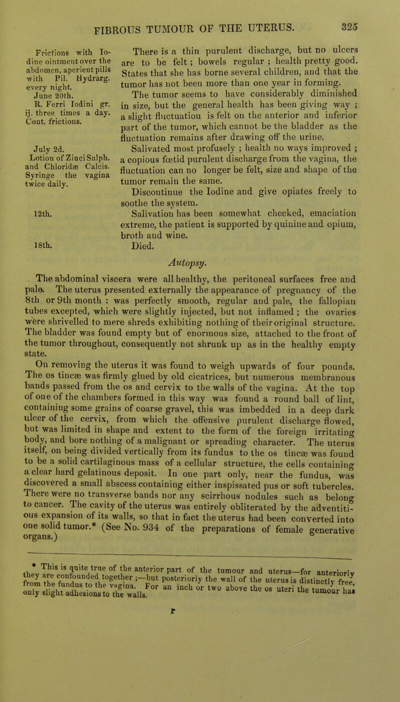 FIBROUS TUMOUR OF THE UTERUS. Frictions with Io- dine ointment over the abdomen, aperient pills with Pil. Hydrarg. every night. June 20th. R. Ferri lodini gr. jj. three times a day. Cont. frictions. July 2d. Lotion of ZinciSulph. and Chloridae Calcis. Syringe the vagina twice daily. 12th. 18 th. There is a thin purulent discharge, but no ulcers are to be felt; bowels regular ; health pretty good. States that she has borne several children, and that the tumor has not been more than one year in forming. The tumor seems to have considerably diminished in size, but the general health has been giving way ; a slight fluctuation is felt on the anterior and inferior part of the tumor, which cannot be the bladder as the fluctuation remains after drawing off the urine. Salivated most profusely ; health no ways improved ; a copious foetid purulent discharge from the vagina, the fluctuation can no longer be felt, size and shape of the tumor remain the same. Discontinue the Iodine and give opiates freely to soothe the system. Salivation has been somewhat checked, emaciation extreme, the patient is supported by quinine and opium, broth and wine. Died. Autopsy. The abdominal viscera were all healthy, the peritoneal surfaces free and pale. The uterus presented externally the appearance of pregnancy of the 8th or 9th month: was perfectly smooth, regular and pale, tlie fallopian tubes excepted, which were slightly injected, but not inflamed ; the ovaries wfere shrivelled to mere shreds exhibiting nothing of their original structure. The bladder was found empty but of enormous size, attached to the front of the tumor throughout, consequently not shrunk up as in the healthy empty state. On removing the uterus it was found to weigh upwards of four pounds. The os tineas was firmly glued by old cicatrices, but numerous membranous bands passed from the os and cervix to the walls of the vagina. At the top ofoneof the chambers formed in this way was found a round ball of lint, containing some grains of coarse gravel, this was imbedded in a deep dark ulcer of the cervix, from which the offensive purulent discharge flowed, but was limited in shape and extent to the form of the foreign irritating body, and bore nothing of a malignant or spreading character. The uterus itself, on being divided vertically from its fundus to the os tincae was found to be a solid cartilaginous mass of a cellular structure, the cells containing a clear hard gelatinous deposit. In one part only, near the fundus, was discovered a small abscess containing either inspissated pus or soft tubercles. There were^ no transverse bands nor any scirrhous nodules such as belong to cancer. The cavity of the uterus was entirely obliterated by the adventiti- ous expansion of its walls, so that in fact the uterus had been converted into one solid tumor.* (See No. 934 of the preparations of female generative organs.) ° tumour and uterus—for anteriorlv posteriorly the wall of the uterus is distinctlv free only slightS:^ons tVtirwalls^'' r