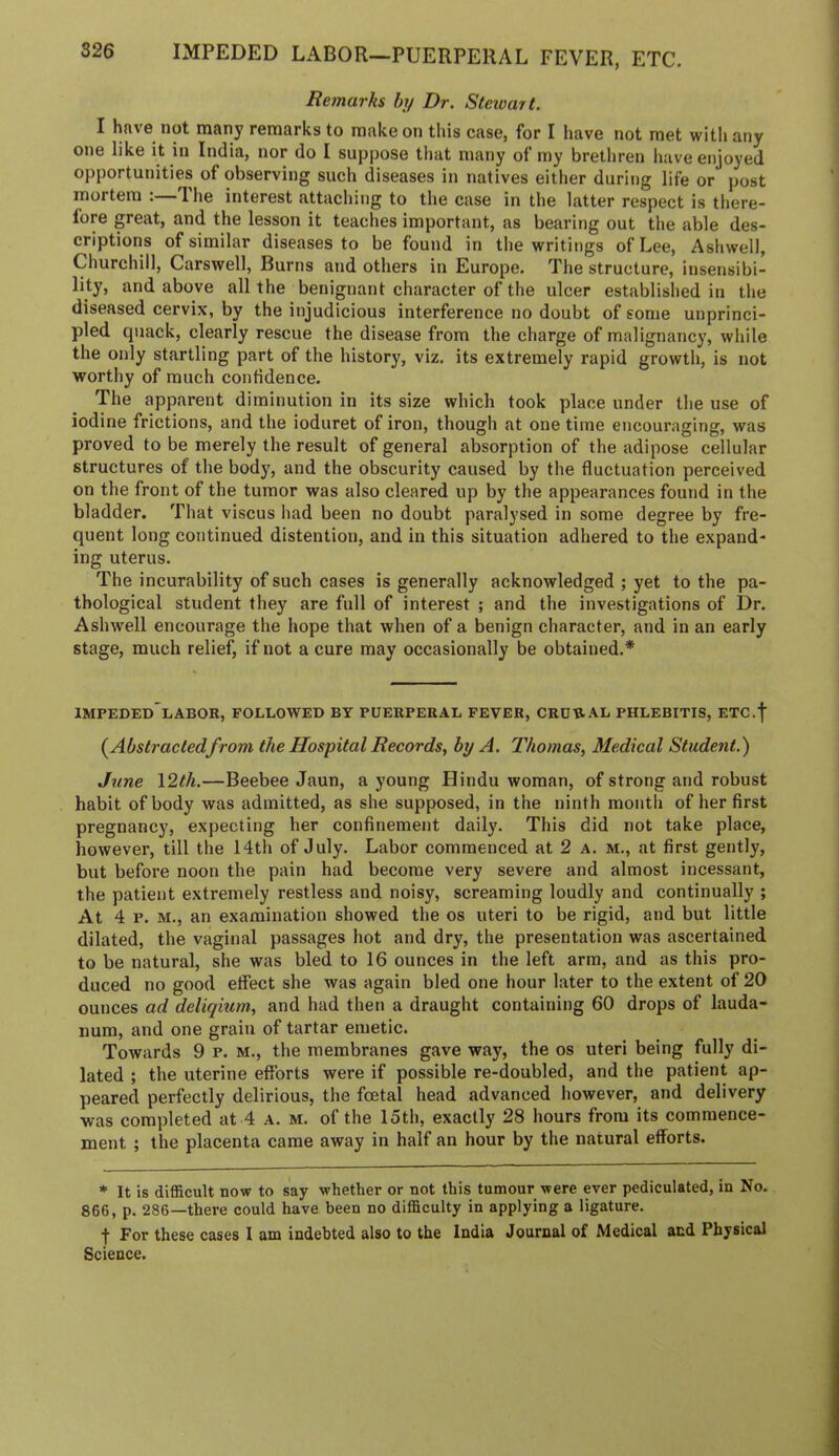 Remarks by Dr. Steivart. I have not many remarks to make on this case, for I have not met with any one like it in India, nor do I suppose that many of my brethren have enjoyed opportunities of observing such diseases in natives either during life or post mortem : 'I he interest attaching to the case in the latter respect is there- fore great, and the lesson it teaches important, as bearing out the able des- criptions of similar diseases to be found in the writings of Lee, Ashwell, Churchill, Carswell, Burns and others in Europe. The structure, insensibi- lity, and above all the benignant character of the ulcer established in the diseased cervix, by the injudicious interference no doubt of some unprinci- pled quack, clearly rescue the disease from the charge of malignancy, wliile the only startling part of the history, viz. its extremely rapid growth, is not worthy of much confidence. The apparent diminution in its size which took place under the use of iodine frictions, and the ioduret of iron, though at one time encouraging, was proved to be merely the result of general absorption of the adipose cellular structures of the body, and the obscurity caused by the fluctuation perceived on the front of the tumor was also cleared up by the appearances found in the bladder. That viscus had been no doubt paralysed in some degree by fre- quent long continued distention, and in this situation adhered to the expand- ing uterus. The incurability of such cases is generally acknowledged ; yet to the pa- thological student they are full of interest ; and the investigations of Dr. Ashwell encourage the hope that when of a benign character, and in an early stage, much reliefj if not a cure may occasionally be obtained.* IMPEDED*!.ABOR, FOLLOWED BY PUERPERAL FEVER, CRDR.AL PHLEBITIS, ETC.f (^Abstractedfrom the Hospital Records, by A. Thomas, Medical Student.) June 12th.—Beebee Jaun, a young Hindu woman, of strong and robust habit of body was admitted, as she supposed, in the ninth month of her first pregnancy, expecting her confinement daily. This did not take place, however, till the 14th of July. Labor commenced at 2 a. m., at first gently, but before noon the pain had become very severe and almost incessant, the patient extremely restless and noisy, screaming loudly and continually ; At 4 p. M., an examination showed the os uteri to be rigid, and but little dilated, the vaginal passages hot and dry, the presentation was ascertained to be natural, she was bled to 16 ounces in the left arm, and as this pro- duced no good effect she was again bled one hour later to the extent of 20 ounces ad deliqium, and had then a draught containing 60 drops of lauda- num, and one grain of tartar emetic. Towards 9 p. m., the membranes gave way, the os uteri being fully di- lated ; the uterine efforts were if possible re-doubled, and the patient ap- peared perfectly delirious, the foetal head advanced however, and delivery was completed at 4 a. m. of the 15th, exactly 28 hours from its commence- ment ; the placenta came away in half an hour by the natural efforts. * It is difficult now to say whether or not this tumour were ever pediculated, in No. 866, p. 286—there could have been no difficulty in applying a ligature. t For these cases I am indebted also to the India Journal of Medical and Physical Science.