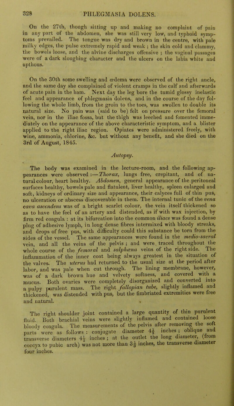 On the 27th, though silting up and making no complaint of pain in any part of the abdomen, she was still very low, and typhoid syni))- toms j)revailed. The tongue was dry and brown in the centre, with pale milky edges, the pulse extremely rapid and weak ; the skin cold and clammy, the bowels loose, and the alvine discharges offensive ; the vaginal passages were of a dark sloughing character and the ulcers on the labia white and apthous. On the 30th some swelling and oedema were observed of the right ancle, and the same day she complained of violent cramps in the calf and afterwards of acute pain in the ham. Next day the leg bore the tumid glossy inelastic feel and appearance of phlegmasia dolens, and in the course of the day fol- lowing the whole limb, from the groin to the toes, was swollen to double its natural size. No pain was (said to be) felt on pressure over the femoral vein, nor in the iliac fossa, but the thigh was leeched and fomented imme- diately on the appearance of the above characteristic symptom, and a blister applied to the right iliac region. Opiates were administered freely, with wine, ammonia, chlorine, &c. but without any benefit, and she died on the 3rd of August, 1845. Autopsy. The body was examined in the lecture-room, and the following ap- pearances were observed :— Thorax, lungs free, crepitant, and of na- tural colour, heart healthy. Abdomen, general appearance of the peritoneal surfaces healthy, bowels pale and flatulent, liver healthy, spleen enlarged and soft, kidneys of ordinary size and appearance, their calyces full of thin pus, no ulceration or abscess discoverable in them. The internal tunic of the vena cava ascendens was of a bright scarlet colour, the vein itself thickened so as to have the feel of an artery and distended, as if with wax injection, by firm red coagula : at its bifurcation into the common iliacs was found a dense plug of adhesive lymph, in long dense fibres intermixed with bloody streaks, and drops of free pus, with difficulty could this substance be torn from the sides of the vessel. The same appearances were found in the medio-sacral vein, and all the veins of the pelvis ; and were traced throughout the whole course of the femoral and salphcena veins of the right side. The inflammation of the inner coat being always greatest in the situation of the valves. The uterus had returned to the usual size at the period after labor, and was pale when cut through. The lining membrane, however, was of a dark brown hue and velvety softness, and covered with a mucus. Both ovaries were completely disorganized and converted into a pulpy purulent mass. The right fallopian tube, slightly inflamed and thickened, was distended with pus, but the fimbriated extremities were fiee and natural. « The right shoulder joint contained a large quantity of thin purulent fluid. Both brachial veins were slightly inflamed and contained loose bloody coagula. The measurements of the pelvis after removing the soft parts were as follows : conjugate diameter 4^ inches ; oblique and transverse diameters 4^ inches ; at the outlet the long diameter, ( rom coccyx to pubic arch) was not more than 3^ inches, the transverse diameter four inches.