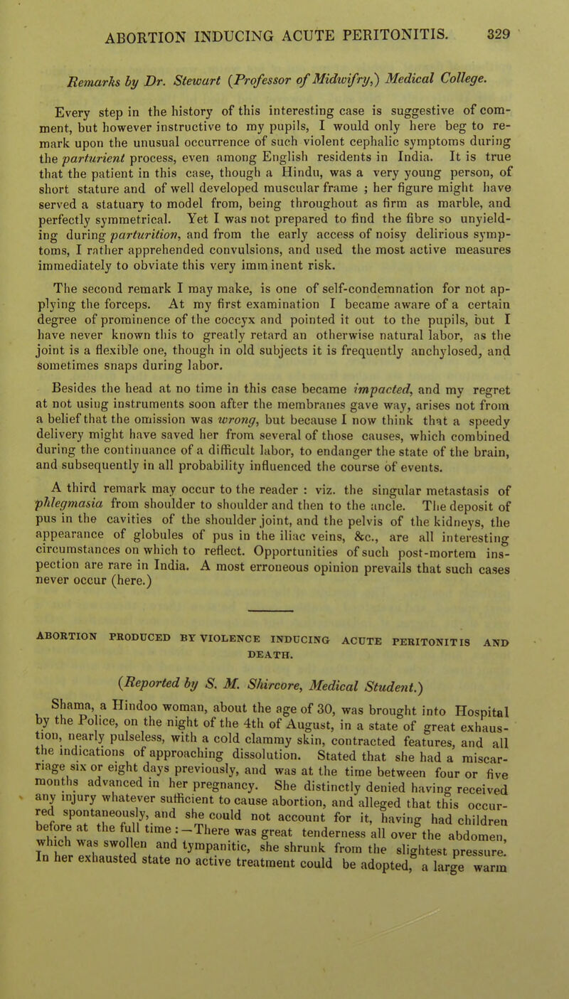 Remarks hy Dr. Stewart {Professor of Midioifry,) Medical College. Every step in the history of this interesting case is suggestive of com- ment, but however instructive to my pupils, I would only here beg to re- mark upon the unusual occurrence of such violent cephalic symptoms during the parturient process, even among English residents in India. It is true that the patient in this case, though a Hindu, was a very young person, of short stature and of well developed muscular frame ; her figure might have served a statuary to model from, being throughout as firm as marble, and perfectly symmetrical. Yet I was not prepared to find the fibre so unyield- ing during parturition, and from the early access of noisy delirious symp- toms, I rather apprehended convulsions, and used the most active measures immediately to obviate this very imrn inent risk. The second remark I may make, is one of self-condemnation for not ap- plying the forceps. At my first examination I became aware of a certain degree of prominence of the coccyx and pointed it out to the pupils, but I have never known this to greatly retard an otherwise natural labor, as the joint is a flexible one, though in old subjects it is frequently anchylosed, and sometimes snaps during labor. Besides the head at no time in this case became impacted, and my regret at not using instruments soon after the membranes gave way, arises not from a belief that the omission was wrong, but because I now think that a speedy delivery might have saved her from several of those causes, which combined during the continuance of a difficult labor, to endanger the state of the brain, and subsequently in all probability influenced the course of events. A third remark may occur to the reader : viz. the singular metastasis of phlegmasia from shoulder to shoulder and then to the ancle. The deposit of pus in the cavities of the shoulder joint, and the pelvis of the kidneys, the appearance of globules of pus in the iliac veins, &c., are all interesting circumstances on which to reflect. Opportunities of such post-mortem ins- pection are rare in India. A most erroneous opinion prevails that such cases never occur (here.) ABORTION PRODUCED BY VIOLENCE INDUCING ACUTE PERITONITIS AND DEATH. {Reported by S. M. Shircore, Medical Student.) Shaina, a Hindoo woman, about the age of 30, was brought into Hospital by the Po ice, on the night of the 4th of August, in a state of great exhaus- tion, nearly pulseless, with a cold clammy skin, contracted features, and all the indications of approaching dissolution. Stated that she had a miscar- riage six or eight days previously, and was at the time between four or five months advanced in her pregnancy. She distinctly denied having received any injury whatever sufficient to cause abortion, and alleged that this occur- red spontaneously, and she could not account for it, having had children before at the full time :-There was great tenderness all over the abdomen which was swollen and tympanitic, she shrunk from the slightest pressure: In her exhausted state no active treatment could be adopted, a large warm