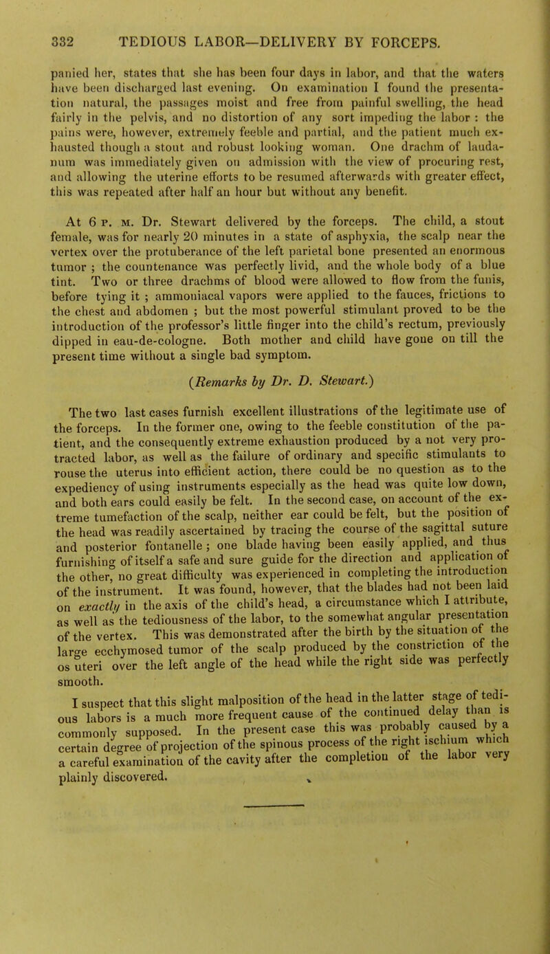 panied lier, states that she has been four days in labor, and that the waters have been discharged last evening. On examination I found tlie presenta- tion natural, the passages moist and free from painful swelling, the head fairly in the pelvis, and no distortion of any sort impeding the labor : the pains were, however, extremely feeble and partial, and the patient much ex- hausted though a stout and robust looking woman. One drachm of lauda- num was immediately given on admission with the view of procuring rest, and allowing the uterine efforts to be resumed afterwards with greater effect, this was repeated after half an hour but without any benefit. At 6 p. M. Dr. Stewart delivered by the forceps. The child, a stout female, was for nearly 20 minutes in a state of asphyxia, the scalp near the vertex over the protuberance of the left parietal bone presented an enormous tumor ; the countenance was perfectly livid, and the whole body of a blue tint. Two or three drachms of blood were allowed to flow from the funis, before tying it ; aramoniacal vapors were applied to the fauces, frictions to the chest and abdomen ; but the most powerful stimulant proved to be the introduction of the professor’s little finger into the child’s rectum, previously dipped in eau-de-cologne. Both mother and child have gone on till the present time without a single bad symptom. (^Remarks hy Dr. D. Stewart.') The two last cases furnish excellent illustrations of the legitimate use of the forceps. In the former one, owing to the feeble constitution of the pa- tient, and the consequently extreme exhaustion produced by a not very pro- tracted labor, as well as the failure of ordinary and specific stimulants to rouse the uterus into efficient action, there could be no question as to the expediency of using instruments especially as the head was quite low down, and both ears could easily be felt. In the second case, on account of the ex- treme tumefaction of the scalp, neither ear could be felt, but the position of the head was readily ascertained by tracing the course of the sagittal suture and posterior fontanelle ; one blade having been easily applied, and thus furnishing of itself a safe and sure guide for the direction and application of the other, no great difficulty was experienced in completing the introduction of the instrument. It was found, however, that the blades had not been laid on exacthf in the axis of the child’s head, a circumstance which I attribute, as well as the tediousness of the labor, to the somewhat angular presentation of the vertex. This was demonstrated after the birth by the situation of t e lar-e ecchymosed tumor of the scalp produced by the constriction of the os Steri over the left angle of the head while the right side was perfectly smooth. I suspect that this slight malposition of the head in the latter stage of tedi- ous labors is a much more frequent cause of the continued delay than is commonly supposed. In the present case this was probably caused by a certain degree of projection of the spinous process of the right ischium which a careful examination of the cavity after the completion of the labor very plainly discovered.