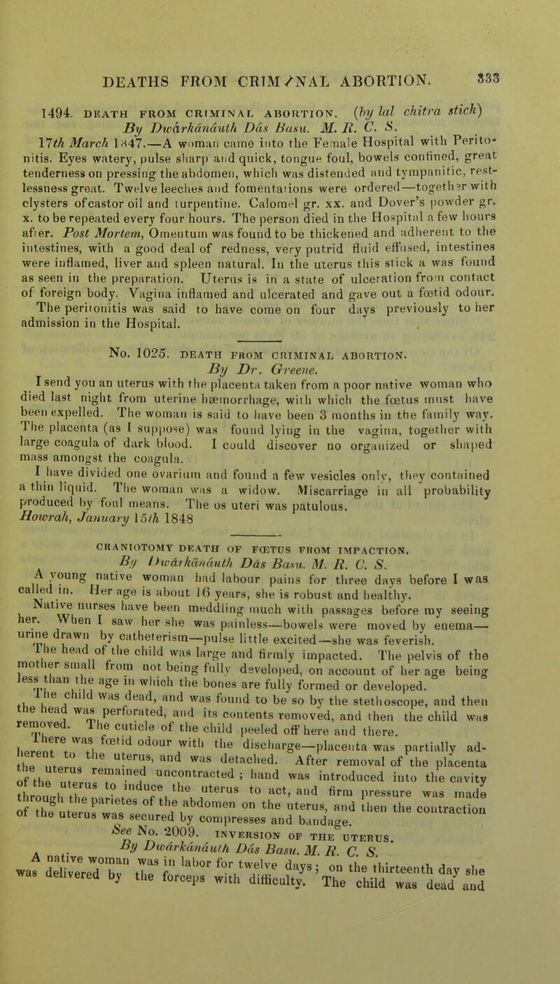 DEATHS FROM CRIM/NAL ABORTION. S33 1494. DKATH FROM CRtMINAL ABORTION. {hy lol chitl’a stick) By Dwhrkdnduth Das Basil. M. li. C- Vjth March l;^47.—A woman came into the Female Hospital with Perito-* iiitis. Eyes watery, pulse sharp and quick, tongue foul, bowels confined, great tenderness on pressing the abdomen, which was distended and tympanitic, re.st- lessness great. Twelve leeches and fomentations were ordered—togethsrwith clysters ofcastor oil and turpentine. Calomel gr. xx. and Dover’s powder gr. X. to be repeated every four hours. 4'he person died in the Hospital a few hours after. Post Mortem, Omentum was found to be thickened and adherent to the intestines, with a good deal of redness, very putrid fluid effused, intestines were inflamed, liver and spleen natural. In the uterus this stick a was found as seen in the preparation. Uterus is in a state of ulceration from contact of foreign body. Vagina inflamed and ulcerated and gave out a foetid odour. The peritonitis was said to have come on four days previously to her admission in the Hospital. No. 1025, DEATH FROM CRIMINAL ABORTION. By Dr. Greene. I send you an uterus with the placenta taken from a poor native woman who died last night from uterine haemorrhage, with which the foetus must have been expelled. The woman is said to have been 3 months in the family way. 1 he placenta (as I suppose) was found lying in the vagina, together with large coagula of dark blood. I could discover no organized or shaped mass amongst the coagula. I have divided one ovarium and found a few vesicles only, they contained a thin liquid. The woman was a widow. Miscarriage in all probability produced by foul means. The os uteri was patulous. Howrah, January 15/A 1848 CRANIOTOMY DEATH OF FCETDS FROM IMPACTION. By Dwdrkdndutk Das Basil. M. R. C. S. A young native woman had labour pains for three days before I was called it). Her age is about 16 years, slie is robust and healthy. *^'^**'*^®® have been meddling much with passages before ray seeing er. hen I saw her she was painless—bowels were moved by enema— catheterism—pulse little excited—she was feverish. 1 he head of the child was large and firmly impacted. The pelvis of the mo ler sma from not being fully developed, on account of her age being ess lan t le age in which the bones are fully formed or developed. fL ' was dead, and was found to be so by the stethoscope, and then tne head was perforated, and its contents removed, and then the child was removed. The cuticle of the child peeled off here and there. hpinr. Ti discharge-placenta was partially ad- tlip III ^ uterus, and was detached. After removal of the placenta of ih^m? uncontracted ; hand was introduced into the cavity thromrh fh*!!** ^ uce the uterus to act, and firm pressure was made o Thf ° » ‘he uterus, end ll.en the eoutraotion the uterus was secured by compresses and bandage. D ^1^' ^'^VERSION OF THE UTERUS. ... Dwdrkdnduth Dds Basil. M. R. C. S. was delivered by the Wp^ wkh TiffiLl^!'^
