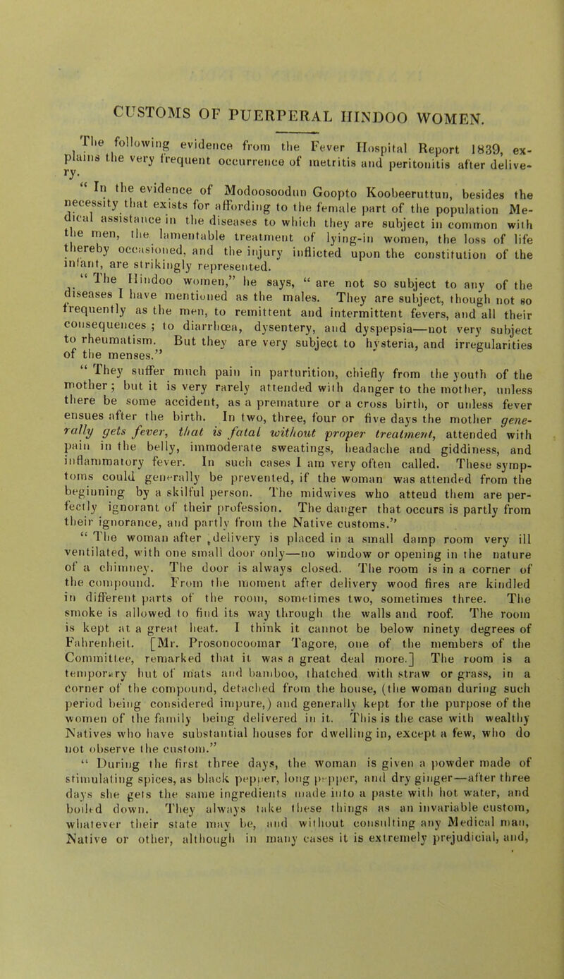 CUSTOMS OF PUERPERAL HINDOO WOMEN. riie following evidence from the Fever Hospital Report 1839, ex- fhaiiis the very frequent occurrence of metritis and peritonitis after deli ve- in the evidence of Modoosoodun Goopto Koobeeruttun, besides the necessity that exists for affording to the female part of the population Me- ica assistance in the diseases to whirdi they are subject in common with t le men, the lamentable treatment of lying-in women, the loss of life thereby occasioned, and the injury inflicted upon the constitution of the infant, are strikingly represented. ‘ Ihe Hindoo women,” he says, “ are not so subject to any of the diseases I have mentiuned as the males. They are subject, though not so iiequently as the men, to remittent and intermittent fevers, and all their consequences ; to diarrhoea, dysentery, and dyspepsia—not very subject to rheumatism. But they are very subject to hysteria, and irregularities of the menses.” “ They suffer much pain in parturition, chiefly from the youth of the mother 5 but it is very rarely attended with danger to the mother, unless there be some accident, as a premature or a cross birth, or unless fever ensues after the birth. In two, three, four or five days the mother gene- rally gets fever, that is fatal without groper treatment, attended with pain in the belly, immoderate sweatings, headache and giddiness, and inflammatory fever. In such cases I am very often called. These symp- toms could generally be prevented, if the woman was attended from the beginning by a skilful person. The niidwives who attend them are per- fectly ignorant of their {)rofession. The danger that occurs is partly from their ignorance, and partly from the Native customs.” “ The woman after .delivery is placed in a small damp room very ill ventilated, with one small door only—no window or opening in the nature of a chimnej’. Tlie door is always closed. The room is in a corner of the compound. From the moment after delivery wood fires are kindled in different parts of the room, sometimes two, sometimes three. The smoke is allowed to find its way tlirough the walls and roof. The room is kept at a great heat. I think it cannot be below ninety degrees of Fahrenheit. [Mr. Prosonocoomar Tagore, one of the members of the Committee, remarked that it was a great deal more.] The room is a teinporiiry hut of mats and bamboo, thatched with straw or grass, in a Corner of the compound, detached from the house, (the woman during such period being considered impure,) and generally kept for the purpose of the women of the family being delivered in it. This is the case with wealthy Natives who have substantial houses for dwelling in, except a few, who do not observe tbe custom.” “ During the first three days, the woman is given a powder made of stimulating spices, as black pepper, long pe))per, and dry ginger—after three days she gets the same ingredients made into a paste with hot water, and boiFd down. They always take these things as an invariable custom, whatever their state may be, and without consulting any Medical man. Native or other, although in many cases it is extremely prejudicial, and,
