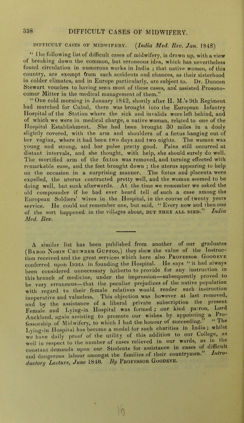 DIFFICULT CASES OF MIDWIFERY. {India Med. Rev. Jan. 1848) “ 1 he following list of difficult cases of midwifery, is drawn up, with a view of breaking down the common, but erroneous idea, which has nevertheless found circulation in numerous works in India ; that native women, of this country, are exempt from such accidents and chances, as their sisterhood in colder climates, and in Europe particularly, are subject to. Dr, Duncan Stewart vouches to having seen most of these cases, and assisted Prosono- comar Mitter in the medical management of them.” “One cold morning in January 1842, shortly after H. M.’s 9th Regiment had marched for Cubul, there was brought into the European Infantry Hospital of the Station where the sick and invalids were left behind, and of which we were in medical charge, a native woman, related to one of the Hospital Establishment. She had been brought 30 miles in a dooly slightly covered, with the arm and shoulders of a foetus hanging out of her vagina, where it had been two days and two nights. The woman was young and strong, and her pulse pretty good. Pains still occurred at distant intervals, and she thought, with help, she should surely do well. The mortified arm of the foetus was removed, and turning effected with remarkable ease, and the feet brought down ; the uterus appearing to help on the occasion in a surprising manner. The foetus and placenta were expelled, the uterus contracted pretty well, and the woman seemed to be doing well, but sunk afterwards. At the time we remember we asked the old compounder if he had ever heard tell of such a case among the European Soldiers’ wives in the Hospital, in the course of twenty years service. He could not remember one, but said, “ Every now and then one of the sort happened in the villages about, but they all died.” India Med. Rev. A similar list has been published from another of our graduates (Baboo Nobin Chunder Gdptoo,) they shew the value of the Instruc- tion received and the great services which here also Professor Goodeve conferred upon India in founding the Hospital. He says “ it had always been considered unnecessary hitherto to provide for any instruction in this branch of medicine, under the impression—subsequently proved to be very erroneous—that the peculiar prejudices of the native population with regard to their female relatives would render such instruction inoperative and valueless. This objection was however at last removed, and by the assistance of a liberal private subscription the present Female and Lying-in Hospital was formed ; our kind patron. Lord Auckland, again assisting to promote our wishes by appointing a ^o- fessorship of Midwifery, to which I had the honour of succeeding. “ Ihe Lyiii-in Hospital has become a model for such charities in India; whilst we have dtiily proof of the utility of this addition to our College, as well in respect to the number of cases relieved in our wards, as in the constant demands upon our Students for assistance in cases of difficult and dangerous labour amongst the fVunilies of their countrymen. liitro- ductory Lecture, June 1848. By Professor Goodbye. 0