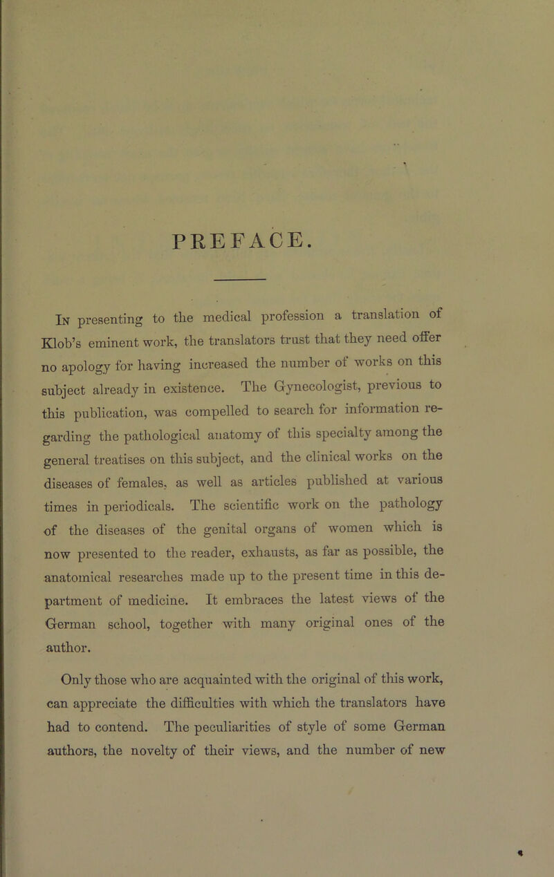 PREFACE. In presenting to the medical profession a translation of Klob’s eminent work, the translators trust that they need otfer no apology for having increased the number of works on this subject already in existence. The Gynecologist, previous to this publication, was compelled to search for information re- garding the pathological anatomy of this specialty among the general treatises on this subject, and the clinical works on the diseases of females, as well as articles published at various times in periodicals. The scientific work on the pathology of the diseases of the genital organs of women which is now presented to the reader, exhausts, as far as possible, the anatomical researches made up to the present time in this de- partment of medicine. It embraces the latest views of the German school, together with many original ones of the author. Only those who are acquainted with the original of this work, can appreciate the difficulties with which the translators have had to contend. The peculiarities of style of some German authors, the novelty of their views, and the number of new