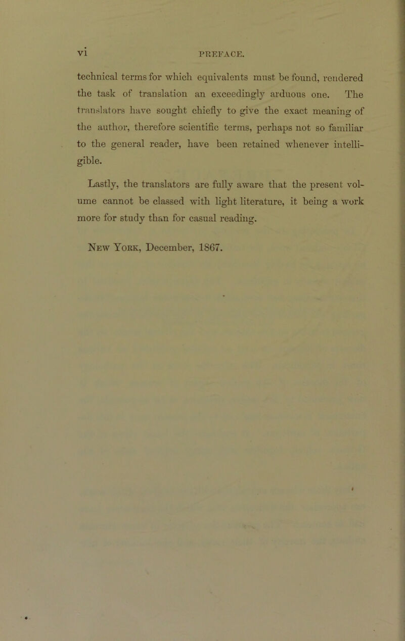 technical terms for which equivalents must be found, rendered the task of translation an exceedingly arduous one. The translators have sought chiefly to give the exact meaning of the author, therefore scientiflc terms, perhaps not so familiar to the general reader, have been retained whenever intelli- gible. Lastly, the translators are fully aware that the present vol- ume cannot be classed with light literature, it being a work more for study than for casual reading. New York, December, 1867.