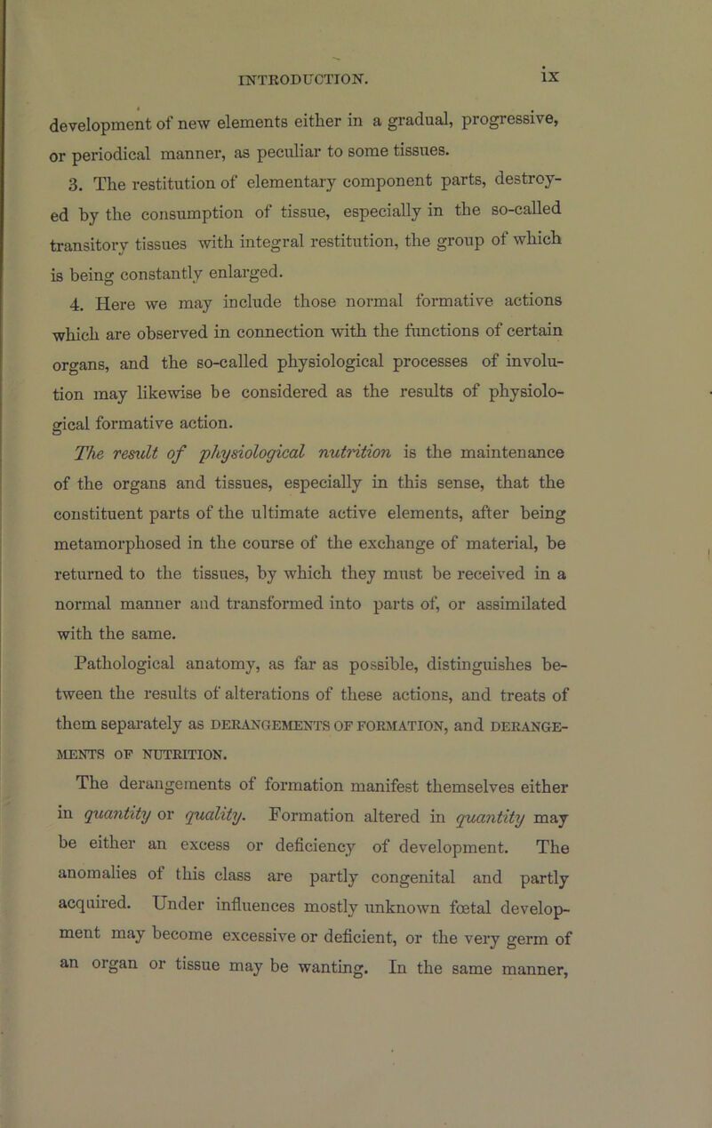 • , development of new elements either in a gradual, progressive, or periodical manner, as peculiar to some tissues. 3. The restitution of elementary component parts, destroy- ed by the consumption of tissue, especially in the so-called transitory tissues with integral restitution, the group of which is being constantly enlarged. 4. Here we may include those normal formative actions which are observed in connection with the functions of certain organs, and the so-called physiological processes of involu- tion may likewise be considered as the results of physiolo- gical formative action. The result of physiological nutrition is the maintenance of the organs and tissues, especially in this sense, that the constituent parts of the ultimate active elements, after being metamorphosed in the course of the exchange of material, be returned to the tissues, by which they must be received in a normal manner and transformed into parts of, or assimilated with the same. Pathological anatomy, as far as possible, distinguishes be- tween the results of alterations of these actions, and treats of them separately as DERAxaEMENTS of formation, and derange- ments OF NUTRITION. The derangements of formation manifest themselves either in quantity or quality. Formation altered in quantity may be either an excess or deficiency of development. The anomalies of this class are partly congenital and partly acquired. Under influences mostly unknown foetal develop- ment may become excessive or deficient, or the very germ of an organ or tissue may be wanting. In the same manner,