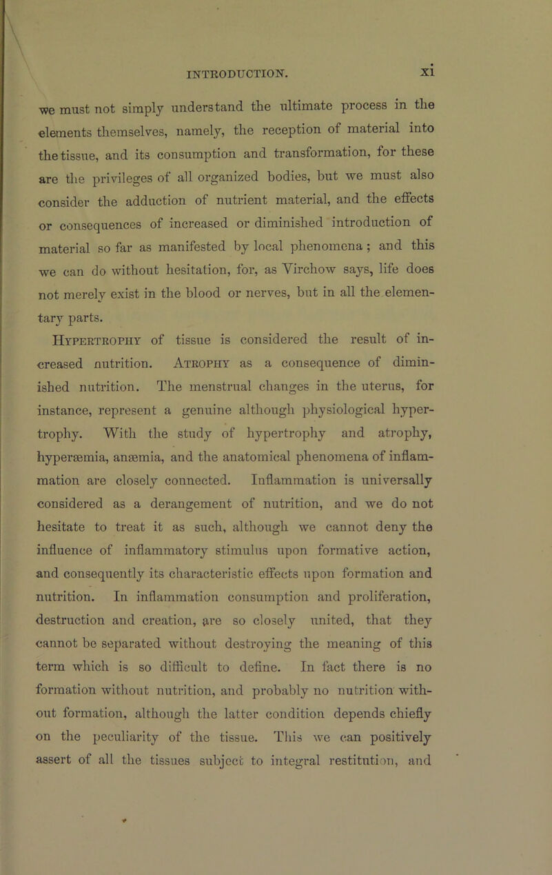 'we must not simply understand the ultimate process in the elements themselves, namely, the reception of material into the tissue, and its consumption and transformation, for these are the privileges of all organized bodies, but we must also consider the adduction of nutrient material, and the effects or consequences of increased or diminished introduction of material so far as manifested by local phenomena ; and this we can do without hesitation, for, as Yirchow says, life does not merely exist in the blood or nerves, but in all the elemen- tary parts. Hypertrophy of tissue is considered the result of in- creased nutrition. Atrophy as a consequence of dimin- ished nutrition. The menstrual changes in the uterus, for instance, represent a genuine although physiological hyper- trophy. With the study of hypertrophy and atrophy, hyperaemia, anaemia, and the anatomical phenomena of inflam- mation are closely connected. Inflammation is universally considered as a derangement of nutrition, and we do not hesitate to treat it as such, although we cannot deny the influence of inflammatory stimulus upon formative action, and consequently its characteristic effects upon formation and nutrition. In inflammation consumption and proliferation, destruction and creation, {ire so closely united, that they cannot be separated without destroying the meaning of this term which is so difficult to define. In fact there is no formation without nutrition, and probably no nutrition with- out formation, although the latter condition depends chiefly on the peculiarity of the tissue. This we can positively assert of all the tissues subject to integral restitution, and