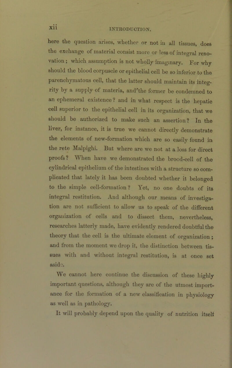 here the question arises, whether or not in all tissues, does the exchange of material consist more or less of integral reno- vation ; which assumption is not wholly imaginary. For why should the blood corpuscle or epithelial cell be so inferior to the parenchymatous cell, that the latter should maintain its integ- by ^ supply materia, and^the former be condemned to an ephemeral existence? and in what respect is the hepatic cell superior to the epithelial cell in its organization, that we should be authorized to make such an assertion? In the liver, for instance, it is true we cannot directly demonstrate the elements of new-formation which are so easily found in the rete ]\Ialpighi. But where are we not at a loss for direct proofs ? When have we demonstrated the brood-cell of the cylindrical epithelium of the intestines with a structure so com- plicated that lately it has been doubted whether it belonged to the simple cell-formation? Yet, no one doubts of its integral restitution. And although our means of investiga- tion are not sufficient to allow us to speak of the different organization of cells and to dissect them, nevertheless, researches latterly made, have evidently rendered doubtful the theory that the cell is the ultimate element of organization : and from the moment we drop it, the distinction between tis- sues with and without integral restitution, is at once set aside. We cannot here continue the discussion of these highly important questions, although they are of the utmost import- ance for the formation of a new classification in physiology as well as in pathology. It will probably depend upon the quality of nutrition itself