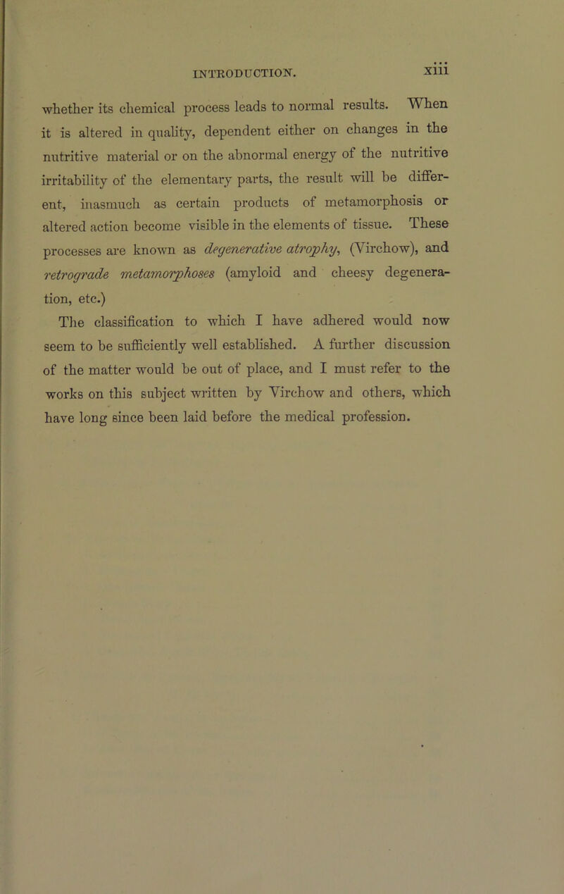 whether its chemical process leads to normal results. When it is altered in qiiahty, dependent either on changes in the nutritive material or on the abnormal energy of the nutritive irritability of the elementary parts, the result will be differ- ent, inasmuch as certain products of metamorphosis or altered action become visible in the elements of tissue. These processes are known as degenerative atrojphy, (Virchow), and retrograde metamorphoses (amyloid and cheesy degenera- tion, etc.) The classification to which I have adhered would now seem to be sufficiently well established. A further discussion of the matter would be out of place, and I must refer to the works on this subject written by Virchow and others, which have long since been laid before the medical profession.