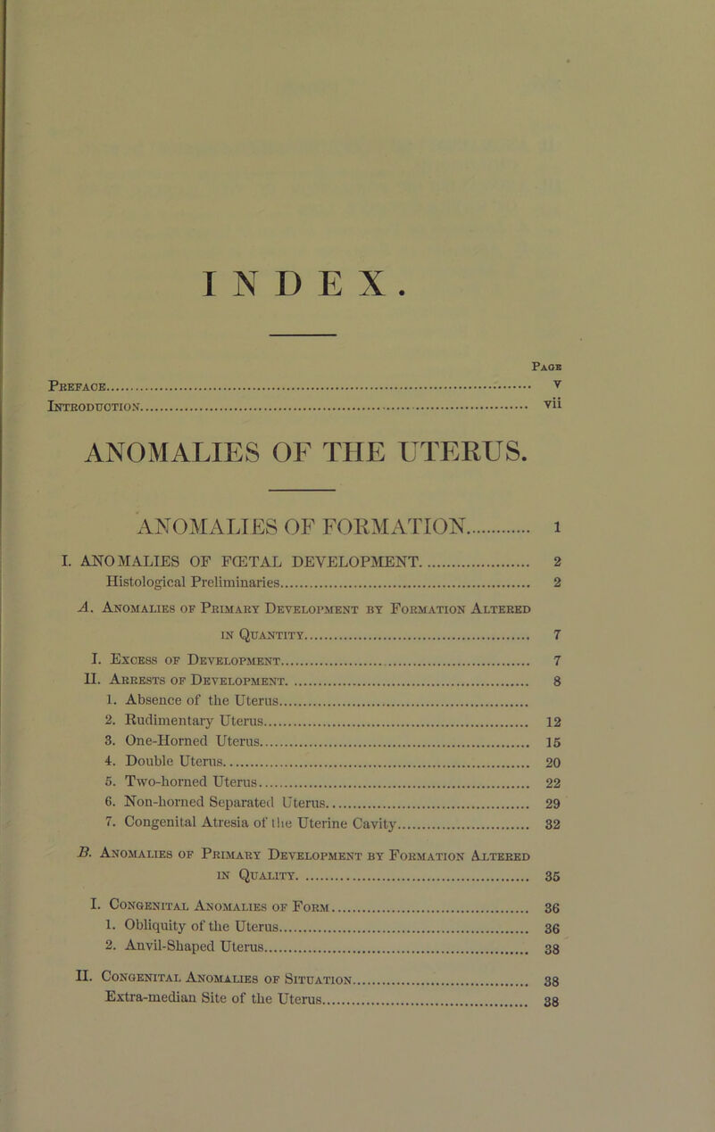 INDEX. Paob Pkefaoe V iNTEODtrOTION VU ANOMALIES OF THE UTERUS. ANOMALIES OF FOKMATION i I. ANOMALIES OF FGETAL DEVELOPMENT 2 Histological Preliminaries 2 A. Anomalies of Peimary Development by Formation Altered IN Quantity 7 I. Excess of Development 7 II. Arrests of Development 8 1. Absence of the Uterus 2. Rudimentary Uterus 12 3. One-Horned Uterus 15 4r. Double Utenis 20 5. Two-horned Uterus 22 6. Non-borned Separated Uterus 29 7. Congenital Atresia of t!ie Uterine Cavity 32 B. Anomalies of Primary Development by Formation Altered IN Quality 36 I. Congenital Anomalies of Form 36 1. Obliquity of the Uterus 36 2. Anvil-Shaped Utenis 38 II. Congenital Anomalies of Situation 38 Extra-median Site of the Uterus 38