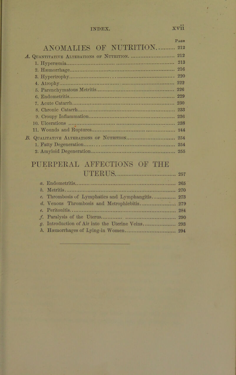 INDEX. XVll Paok ANOMALIES OF NUTRITION 212 A. Quantitative Alterations of Nutrition 212 1. Hyperremia 213 2. Hasmorrhage 216 3. Hypertrophy 220 4. Atrophy 222 .5. Parenchymatous Metritis 226 6. Endometritis 229 7. Acute Catarrh 230 8. Chronic Catarrh 233 9. Croupy Inflammation 236 10. Ulcerations 238 11. Wounds and Euptures 244 J3. Qualitative Alterations of Nutrition 254 1. Fatty Degeneration 254 2. Amyloid Degeneration 255 PUERPERAL AFFECTIONS OF THE UTERUS 257 a. Endometritis 265 b. Metritis 270 c. Thrombosis of Lymphatics and Lymphangitis 273 d. Venous Thrombosis and Metrophlebitis 279 e. Peritonitis 284 /. Paralysis of the Uterus 290 g. Introduction of Air into the Uterine Veins 293 h. Haemorrhages of Lying-in Women 294