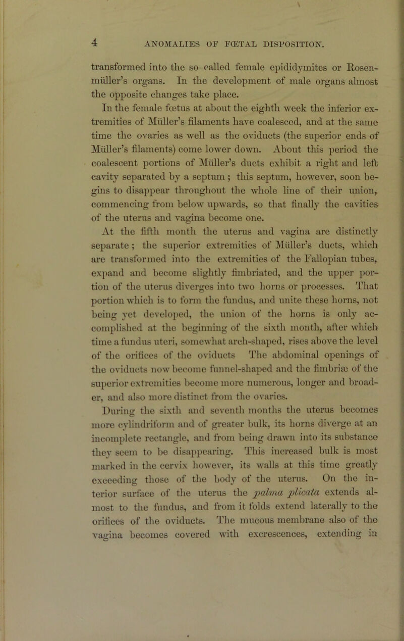 transformed into the so called female epididymites or Eosen- miiller’s organs. In the development of male organs almost the opposite changes take place. In the female foetus at about the eighth week the inferior ex- tremities of Midler’s filaments have coalesced, and at the same time the ovaries as well as the oviducts (the superior ends of Muller’s filaments) come lower down. About this period the coalescent portions of j\Iidler’s ducts exhibit a right and left cavity separated by a septmn ; this septum, however, soon be- gms to disappear throughout the whole line of their union, commencing from below upwards, so that finally the cavities of the uterus and vagina become one. At the fifth month the uterus and vagina are distinctly separate; tlie superior extremities of ]\Iidlei*’s ducts, which are transformed into the extremities of the Fallopian tubes, expand and become slightly fimbriated, and the upper por- tion of the uterus diverges into two horns or processes. That portion which is to form the fundus, and unite these horns, not being yet developed, the union of the horns is only ac- complished at the beginning of the sixth month, after which time a fundus uteri, somewhat arch-shaped, rises above the level of the orifices of the oviducts The abdominal openings of the oviducts now become funnel-shaped and the fimbriai of the superior extremities become more numerous, longer and broad- er, and also more distinct from the ovaries. Durimr the sixth and seventh months the uterus becomes more cylindriform and of greater bulk, its horns diverge at an incomplete rectangle, and from being drawn into its substance they seem to be disappearing. This increased bulk is most marked in the cervix however, its walls at this time greatly exceeding those of the body of the uterus. On the in- terior surface of the uterus the plicata extends al- most to the fundus, and from it folds extend laterally to the orifices of the oviducts. The mucous membrane also of the vagina becomes covered with excrescences, extending in