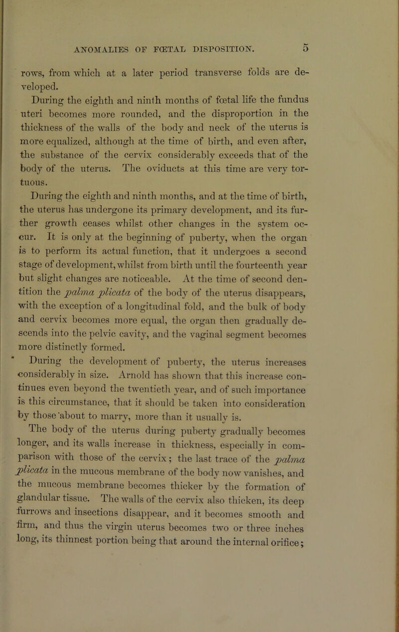 rows, from which at a later period transverse folds are de- veloped. Durins^ the eigrhth and ninth months of foetal life the fundus uteri becomes more rounded, and the disproportion in the thickness of the walls of the body and neck of the uterus is more equalized, although at the time of birth, and even after, the substance of the cervix considerably exceeds that of the body of the uterus. The oviducts at this time are very tor- tuous. During the eighth and ninth months, and at the time of birth, the uterus has undergone its primary development, and its fur- ther growth ceases whilst other changes in the system oc- cur. It is only at the beginning of puberty, when the organ is to perform its actual function, that it undergoes a second stage of development, whilst from birth until the fom’teenth year but slight changes are noticeable. At the time of second den- tition tlie jplicata of the body of the uterus disappears, with the exception of a longitudinal fold, and the bulk of body and cervix becomes more equal, the oi’gan then gradually de- seends into the pelvic cavity, and the vaginal segment becomes more distinctly formed. During the development of puberty, the uterus increases considerably in size. Arnold has shown that this increase con- tinues even beyond the twentieth year, and of such importance is this circumstance, that it should be taken into consideration by those'about to marry, more than it usually is. The body of the uterus during puberty gradually becomes longer, and its walls increase in thickness, especially in com- parison with those of the cervix; the last trace of the pahna jplicdta, in the mucous membrane of the body now vanishes, and the mucous membrane becomes thicker by the formation of glandular tissue. The walls of the cervix also thicken, its deep furrows and insections disappear, and it becomes smooth and hrm, and thus the virgin uterus becomes two or three inches long, its thinnest poi-tion being that around the internal orifice;