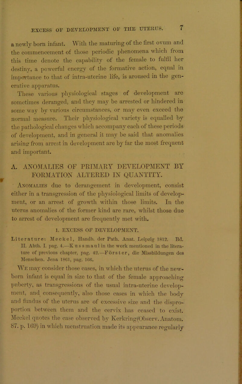 a newly bom infiint. With the maturing of the first ovum and the commencement of those jjeriodic phenomena whicli Irom this time denote the capability of the female to fulfil her destiny, a powerful energy of the formative action, equal in impcn-tauce to that of intra-uterine life, is aroused in the gen- erative apparatus. These various physiological stages of development are sometimes deranged, and they may be arrested or hindered in some way by various circumstances, or may even exceed the normal measure. Their physiological variety is eqTialled by the pathological changes which accompany each of these periods of development, and in general it may be said that anomalies arising from arrest in development are by far the most frequent and important. A. AN03IALIES OF PRE\IAEY DEVELOPMENT BY FORMATION ALTERED IN QUxVNTTTY. Axo:malies due to derangement in development, consist either in a transgression of the physiological limits of develop- ment, or an arrest of growth within those limits. In the uterus anomalies of the former kind are rare, whilst those due to arrest of development are frequently met with. 1. EXCESS OP DEVELOPMENT. Literature; Meckel, Hanclb. der Path. Anat. Leipzig 1812. Bd. II. Abtli. I. j)ag. 4.—K u s s maul in the work mentioned in the litera- ture of previous chapter, pag. 42.—Forster, die Missbildungen des Menschen. .lena 18Gt, pag. 1G6. AVe may consider those cases, in which the uterus of the new- born infant is equal in size to that of the female approachino- puberty, as transgressions of the usual intra-uterine develop- ment, and consetpienthq also those cases in which the body and fundus of the uterus are of excessive size and the disjiro- portiou l)etween them and the cervi.x has ceased to exist. ^Icckel quotes the case observed by Kerkring(Observ. Anatom. 87. p. 1G9) in which menstruation made its appearance regularly