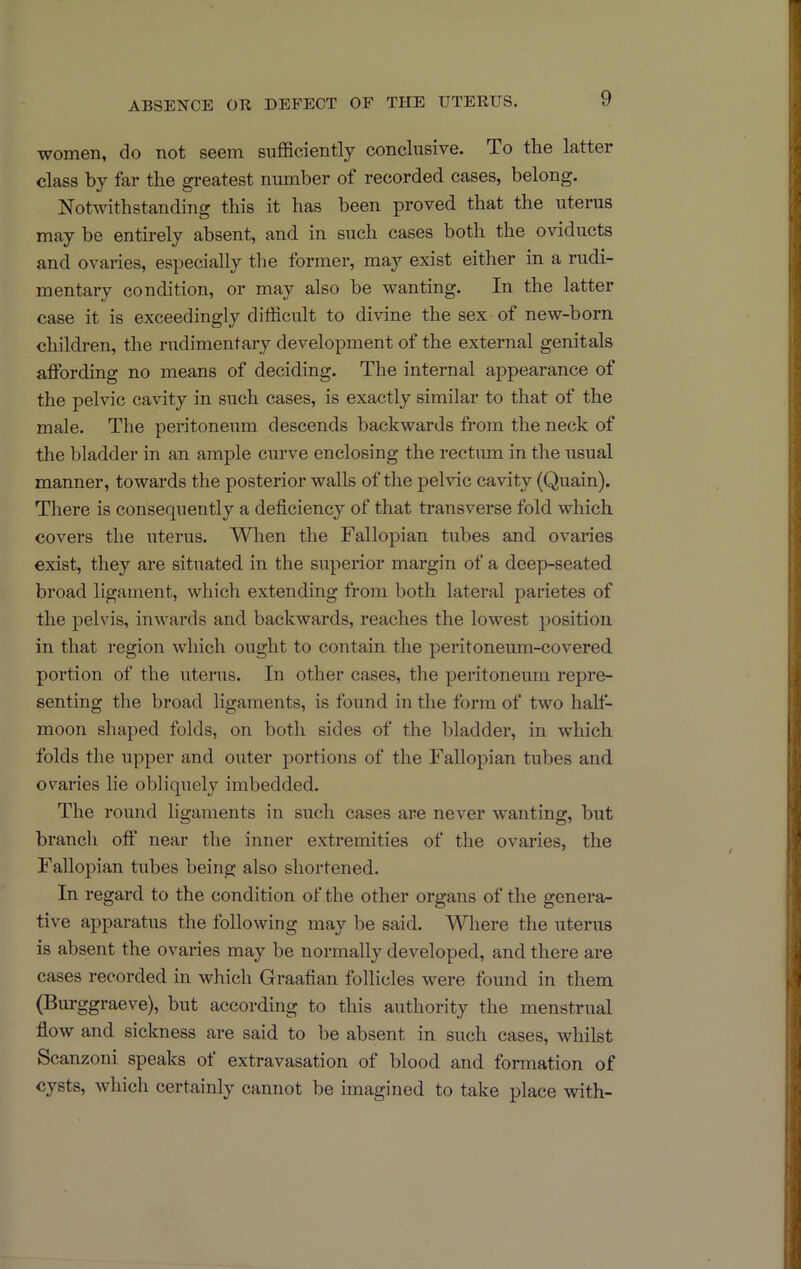 ABSEiSrCE OE DEFECT OF THE UTERUS. women, do not seem sufficiently conclusive. To the latter class by far the greatest number of recorded cases, belong. Notwithstanding this it has been proved that the uterus may be entirely absent, and in such cases both the oviducts and ovaries, especially the former, maj’' exist either in a rudi- mentary condition, or may also be wanting. In the latter case it is exceedingly difficult to divine the sex of new-born children, the rudimentary development of the external genitals affording no means of deciding. The internal appearance of the pelvic cavity in such cases, is exactly similar to that of the male. The peritoneum descends backwards from the neck of the bladder in an ample curve enclosing the rectiun in the Tisual manner, towards the posterior walls of the pelvic cavity (Quain). There is consecpiently a deficiency of that transverse fold which covers the uterus. When the Fallopian tubes and ovaries exist, they are situated in the superior margin of a deep-seated broad ligament, which extending from both lateral parietes of the pelvis, inwards and backwards, reaches the lowest position in that region which ought to contain the peritoneum-covered portion of the uterus. In other cases, the peritoneum repre- senting the broad ligaments, is found in the form of two half- moon shaped folds, on both sides of the bladder, in which folds the upper and outer portions of the Fallopian tubes and ovaries lie obliquely imbedded. The round ligaments in such cases are never wanting, but branch off near the inner extremities of the ovaries, the Fallopian tubes being also shortened. In regard to the condition of the other organs of the genera- tive apparatus the following may be said. Where the uterus is absent the ovaries may be normally developed, and there are cases recorded in which Graafian follicles were found in them (Burggraeve), but according to this authority the menstrual flow and sickness are said to be absent in such cases, whilst Scanzoni speaks of extravasation of blood and formation of cysts, which certainly cannot be imagined to take place with-