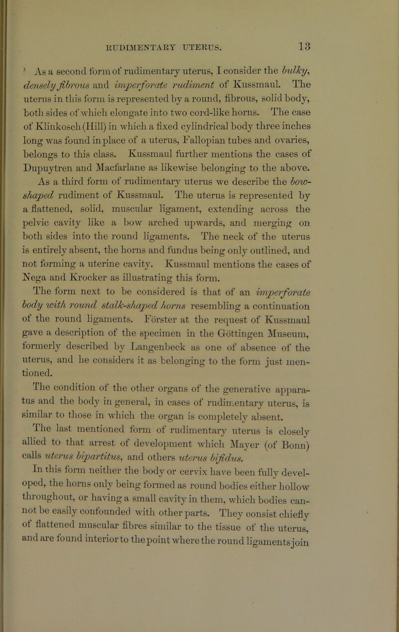 ' As a second form of rudimentary uterus, I consider the bulky, densely fibrous and imperforcde rudiment of KussmauL The uterus in this form is represented by a round, fibrous, solid bod}'’, both sides of which elongate into t-\vo cord-like horns. The case of Khnkosch(Hill) in which a fixed cylindrical body three inches long was found in place of a uterus. Fallopian tubes and ovaries, belongs to this class. Kussmaul further mentions the cases of Dupuytren and Macfarlane as likewise belonging to the above. As a third form of rudimentaiy uterus we describe the bow- shaped rudiment of Kussmaul. The uterus is represented by a flattened, solid, muscular ligament, extending across the pelvic cavity like a bow arched uj^wards, and merging on both sides into the round ligaments. The neck of the uterus is entirely absent, the horns and fundus being only outlined, and not forming a uterine cavity. Kussmaul mentions the cases of Nega and Krocker as illustrating this form. The form next to be considered is that of an im2)erforate body with round stalk-shaped horns resembling a conthiuation of the round ligaments. Forster at the request of Kussmaul gave a description of the specimen in the Gottingen Museum, formerly described by Langenbeck as one of absence of the uterus, and he considers it as belonging to the form just men- tioned. The condition of the other organs of the generative appara^- tus and the body in general, in cases of rudimentary uterus, is similar to those in which the organ is completely absent. The last mentioned form of rudimentary uterus is closely allied to that arrest of development which Mayer (of Bonn) calls uterus bipartitus, and others ut&rus bifidus. In this form neither the body or cervix have been fully devel- oped, the horns only being formed as round bodies either hollow throughout, or having a small cavity in them, which bodies can- not be easily confounded with other parts. They consist chiefly of flattened muscuhu- fibres similar to the tissue of the uterus, and aie found interior to the point where the round ligaments join