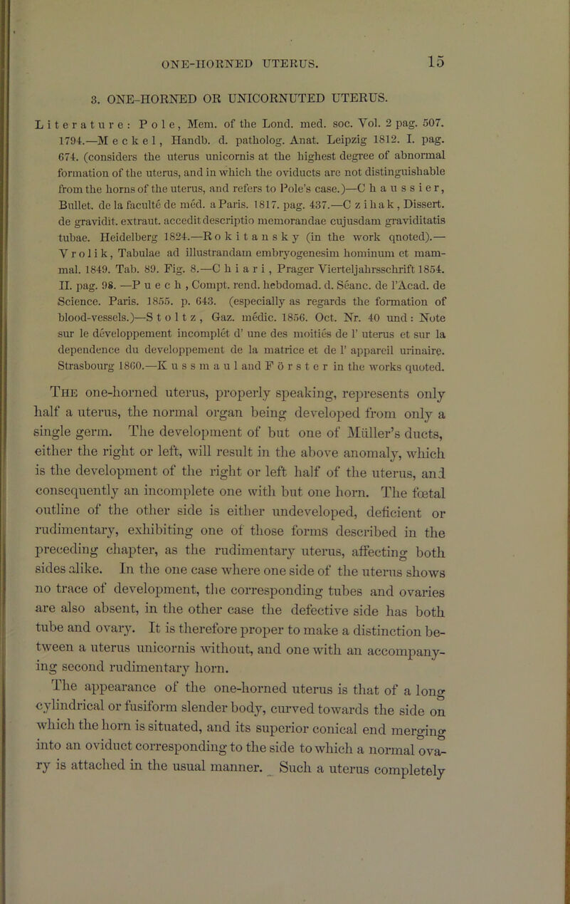 3. ONE-HORNED OR UNICORNUTED UTERUS. Literature: Pole, Mem. of the Loud. med. soc. Vol. 2 pag. 507. 1794.—M e c k e 1, Handb. d. patholog. Anat. Leipzig 1812. I. pag. 674. (considers the uterus unicornis at the highest degree of abnormal formation of the uterus, and in which the oviducts are not distinguishable from the horns of the uteras, and refers to Pole’s case.)—C ha ussier, Bullet, de la faculte de med. a Paris. 1817. pag. 437.—C z ihak , Dissert, de gravidit. extraut. acceditdescriptio memorandae cujusdam graviditatis tubae. Heidelberg 1824.—Rokitansky (in the work qnoted).— V r o 1 i k, Tabulae ad illustrandam embryogenesim hominum et mam- mal. 1849. Tab. 89. Fig. 8.—C h i a r i, Prager Vierteljahrsschrift 1854. II. pag. 98. —P u e c h , Compt. rend, hebdomad, d. Seanc. de I’Acad. de Science. Paris. 1855. p. 643. (especially as regards the formation of blood-vessels.)—S t o 11 z , Gaz. medic. 1856. Oct. Nr. 40 und : Note sur le developpement incomplet d’ une des moities de 1’ uterus et sur la dependence du developpement de la matrice et de 1’ appareil urinaire. Strasbourg 1860.—K u s s m a u 1 and F 5 r s t e r in the works quoted. The one-liorned uterus, properly speaking, represents only half a uterus, the normal organ being developed from only a single germ. The development of but one of jMiiller’s ducts, either the right or left, will result in the above anomalj^, which is the development of the right or left half of the uterus, and consequently an incomplete one with but one horn. The foetal outline of the other side is either undeveloped, deficient or rudimentary, exhibiting one of those forms described in the jireceding chapter, as the rudimentary uterus, affecting both sides alike. In the one case where one side of the uterus shows no trace of development, the corresponding tubes and ovaries are also absent, in the other case the defective side has both tube and ovary. It is therefore projier to make a distinction be- tween a uterus unicornis without, and one with an accompany- ing second rudimentary horn. The appearance of the one-horned uterus is that of a long cylindrical or fusiform slender body, curved towards the side on which the hoi n is situated, and its superior conical end merging into an oviduct corresponding to the side to which a normal ova- ry is attached in the usual manner. ^ Such a uterus completely