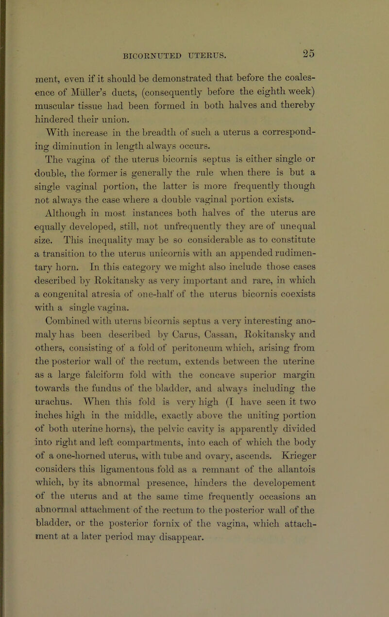 ment, even if it should be demonstrated that before the coales- ence of Midler’s ducts, (consequent!}* before the eighth week) muscular tissue had been formed in both halves and thereby hindered their union. With increase in the breadth of such a uterus a correspond- ing diminution in length always occurs. The vagina of the uterus bicornis septus is either single or double, the former is generally the rule when there is but a single vaginal portion, the latter is more frequently though not always the case where a double vaginal portion exists. Althouo-h in most instances both halves of the uterus are O equally developed, still, not unfrequently they are of unequal size. This inequality may be so considerable as to constitute a transition to the uterus unicornis with an appended rudimen- tary horn. In this category we might also include those cases described by Rokitansky as very important and rare, in which a congenital atresia of one-half of the uterus bicornis coexists with a sino-le vagina. Combined with uterus bicornis septus a very interesting ano- maly has been described by Cams, Cassan, Rokitansky and others, consisting of a fold of peritoneum which, arising from the posterior wall of the rectum, extends between the uterine as a large falciform fold with the concave superior margin towards the fundus of the bladder, and always including the m-achus. When this fold is very high (I have seen it two inches high in the middle, exactly above the uniting portion of both uterine horns), the pelvic cavity is apparently divided into right and left compartments, into each of which the body of a one-horned uterus, with tube and ovary, ascends. Krieger considers this ligamentous fold as a remnant of the allantois which, by its abnormal presence, hinders the developement of the uterus and at the same time frequently occasions an abnormal attachment of the rectum to the posterior wall of the bladder, or the posterior fornix of the vagina, which attach- ment at a later period may disappear.