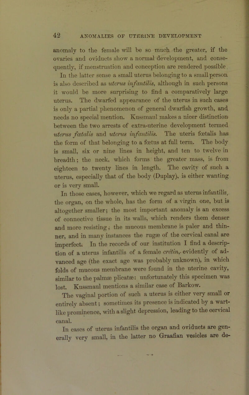 anomaly to the female \vill be so much the greater, if the ovaries and oviducts show a normal development, and conse- quently, if menstruation and conception are rendered possible In the latter sense a small uterus belonging to a small pereoii is also described as uterus infantilis, although in such persons it would be more surjjrisiug to find a comparatively large uterus. The dwarfed appearance of the uterus in such casesi is only a partial phenomenon of general dwai-fish growth, and needs no special mention. Kussmaul makes a nicer distinction between the two arrests of extra-uterine development termed uterus fcetalis and utcmis infantilis. The uteris foetalis has the form of that belonging to a foetus at full term. The body is small, six or nine lines in height, and ten to twelve in breadth; the neck, which forms the greater mass, is fi-om eighteen to twenty lines in length. The ca^dty of such a uterus, especially that of the body (Duplay), is either wanting or is very small. In those cases, however, which we regard as uterus infantilis, the organ, on the whole, has the form of a virgin one, but is altogether smaller; the most important anomaly is an excess of connective tissue in its walls, which renders them denser and more resisting; the mucous membrane is paler and thin- ner, and in many instances the rugie of the cervical canal are impertect. In the records of our institution I find a descrip- tion of a uterus infantilis of a female cretin,^ evidently of ad- vanced age (the exact age was probably unknown), in which folds of mucous membrane were found in the uterine cavity, similar to the palmse plicatse: unfortunately this specimen was lost. Kussmaul mentions a similar case of Barkow. The vaginal portion of such a uterus is either very small or entirely absent; sometimes its presence is indicated by a wart- like prominence, with a slight depression, leading to the cervical canal. In cases of uterus infantilis the organ and oviducts are gen- erally very small, in the latter no Graafian vesicles are de-