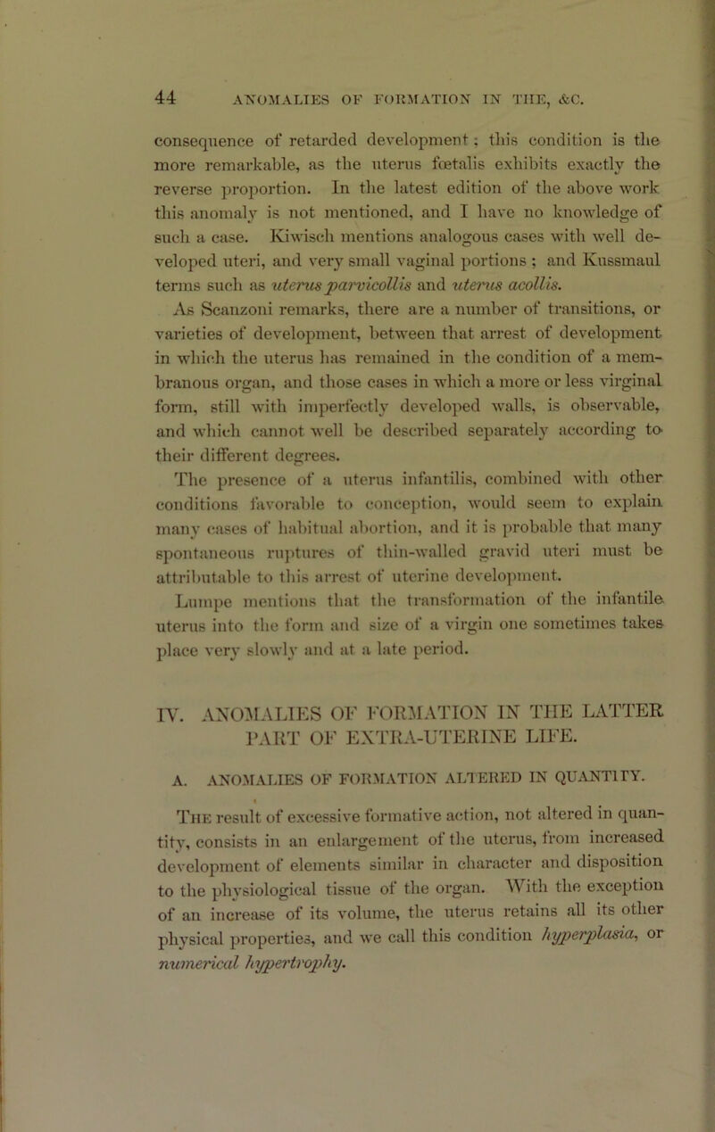 ANOMALIES OF FOlUrATION IN THE, &C. consequence of retarded development; tins condition is tlie more remarkable, as the uterus fcetalis exhibits exactly the reverse proiiortion. In the latest edition of the above work this anomaly is not mentioned, and I have no knowledge of such a case. Kiwisch mentions analogous cases with well de- veloped uteri, and very small vaginal portions ; and Kussmaul terms such as uterus pamicollis and uterus acollis. As Scanzoni remarks, there are a number of transitions, or varieties of development, between that arrest of development in which the uterus has remained in the condition of a mem- branous organ, and those cases in which a more or less virginal form, still with imperfectly developed walls, is observable, and which cannot well be described separately according tO’ their different degrees. The presence of a uterus infantilis, combined with other conditions favorable to conception, would seem to explain manv cases of habitual abortion, and it is iirobable that many spontaneous ruptures of thiu-walled gravid uteri must be attributable to this arrest of uterine develojunent. Lumpe mentions that the transformation ol the infantile uterus into the form and size of a virgin one sometimes takes place very slowly and at a late period. IV. ANO^IALIES OF I'OmiATION IN THE LATTER FART OF EXTRA-UTERINE LIFE. A. ANOMALIES OF FORMATION ALTERED IN QU.ANTITY. I The result of excessive formative action, not altered in quan- tity, consists in an enlargement of the uterus, from increased development of elements similar in character and disposition to the phvsiological tissue of the organ. With the exception of an increase of its volume, the uterus retains all its other physical properties, and we call this condition hyperpldsia, or numerical hypertrophy.