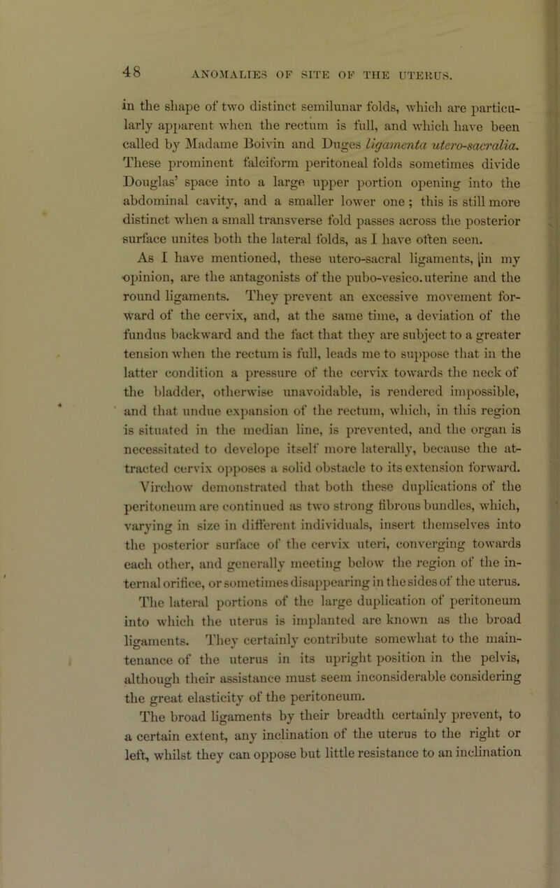 in the shape of two distinct semilunar folds, which are particu- larly apparent when the rectum is full, and which have been called by IMadame Boivin and Duges Ligcuinenta utero-sacralia. These prominent falciform peritoneal folds sometimes divide Douglas’ space into a large upper portion opening into the abdominal cavity, and a smaller lower one ; this is still more distinct when a small transverse fold passes across the posterior surface unites both the lateral folds, as I have often seen. As I have mentioned, these utero-sacral ligaments, [in my opinion, are the antagonists of the pubo-vesico. uterine and the round ligaments. They prevent an excessive movement for- w'ard of the cervix, and, at the same time, a deviation of the fundus backward and the fact that they are subject to a greater tension when the rectum is full, leads me to sui)pose that in the latter condition a pressure of the cervix towards the neck of the bladder, otherwise unavoidable, is rendered impossible, and that undue expansion of the rectum, which, in this region is situated in the median line, is prevented, and the organ is necessitated to develope itself more laterally, because the at- tracted cervix o]>poses a solid obstacle to its extension forward. Virchow demonstrated that both these duplications of the peritoneum are continued as two sti-ong iibrous bundles, which, varying in size in different individuals, insert themselves into the posterior surface of the cervix uteri, converging towards each other, and generally meeting below the region of the in- ternal orifice, or sometimes disappearing in the sides of the uterus. The lateral portions of the large duplication of peritoneum into which the uterus is implanted are known as the broad ligaments. They certainly contribute somewhat to the main- tenance of the uterus in its upright position in the pelvis, although their assistance must seem inconsiderable considering the great elasticity of the peritoneum. The broad ligaments by their breadth certainly prevent, to a certain extent, any inclination of the uterus to the right or left, whilst they can oppose but little resistance to an inclination